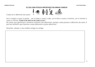 Inteligência Emocional Lúcia Cristina Zanella
5
EU SOU UMA PESSOA IMPORTANTE NA MINHA FAMÍLIA!
Cada um é diferente do outro!
Um é magro e outro é gordo... um é baixo e outro é alto, um é loiro e outro é moreno, um é menino e
outra é menina. COMO EU ME SINTO DE SER COMO EU SOU?
As coisas que gostamos e sentimos também são diferentes, porque cada pessoa é diferente da outra. É
por isso também que fazemos coisas diferentes e jeitos diferentes.
Desenhe, abaixo, o seu melhor amigo ou amiga.
 