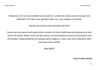 Inteligência Emocional Lúcia Cristina Zanella
50
Chegamos as fim da nossa Cartilha mas ela pode ser o começo de muitas coisas novas que você
pode fazer com tudo o que aprendeu sobre você, seus amigos e sua família.
Guarde essa cartilha como uma álbum de fotos!
Sempre que você quizer você poderá olhar e lembrar de coisas importantes principalmente se você
estiver em apuros. Nessas horas você deve pensar nas suas emoções e como fez para resolver suas
dificuldades. Nossos problemas tem soluções dentro dagente e tudo o que você já descobriu sobre
você estão nessa cartilha.
BOA SORTE!
Lúcia Cristina Zanella
 