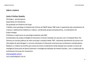 Inteligência Emocional Lúcia Cristina Zanella
51
Sobre a Autora
Lúcia Cristina Zanella
Psicóloga e psicoterapeuta
Especialista em Psicodrama
Pós graduada em Dinâmica de Grupo
Trabalha como psicóloga no Hospital das Clínicas da FMUSP desde 1982 onde é responsável pelo atendimento de
crianças e adolescentes diabéticos e obesos, coordenando grupos psicoeducativos, no ambulatório de
Endocrinologia.
Professora e supervisora em psicologia hospitalar pelo MEC.
Coordenadora do projeto Inteligência Emocional na Escola realizado em parceria com a Fundação Peter Von
Siemens,em escolas públicas da rede municipal e estadual desde 1997, realizando atendimento de alunos com
dificuldade de aprendizagem e curso de orientação em Educação emocional para professores multiplicadores.
Redatora e criadora da Cartilha para alunos de ensino fundamental tendo baseado seus estudos na teoria de
Inteligência Emocional de Daniel Golemann e Inteligências Múltiplas de Howard Gardner, com a colaboração de
profissionais do Grupo Ser Consultoria.
www.gruposer.com.br
lucia.zanella@gmail.com.br
 