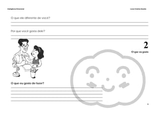 Inteligência Emocional Lúcia Cristina Zanella
6
O que ele diferente de você?
______________________________________________________________________________________________________
______________________________________________________________________________________________________
Por que você gosta dele?
______________________________________________________________________________________________________
______________________________________________________________________________________________________
2O que eu gosto
O que eu gosto de fazer?
____________________________________________________________________
____________________________________________________________________
____________________________________________________________________
____________________________________________________________________
____________________________________________________________________
 