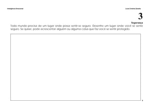 Inteligência Emocional Lúcia Cristina Zanella
8
3Segurança
Todo mundo precisa de um lugar onde possa sentir-se seguro. Desenhe um lugar onde você se sente
seguro. Se quiser, pode acrescentar alguém ou alguma coisa que faz você se sentir protegido.
 