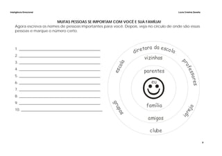 Inteligência Emocional Lúcia Cristina Zanella
9
MUITAS PESSOAS SE IMPORTAM COM VOCÊ E SUA FAMÍLIA!
Agora escreva os nomes de pessoas importantes para você. Depois, veja no círculo de onde são essas
pessoas e marque o número certo.
1. ____________________________________________
2. ____________________________________________
3. ____________________________________________
4. ____________________________________________
5. ____________________________________________
6. ____________________________________________
7. ____________________________________________
8. ____________________________________________
9. ____________________________________________
10. ____________________________________________
 