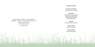 EQUIPE TÉCNICA
Professor Orientador
Igor Alyson Alencar Oliveira
Estudantes
Adolfo Arthur Costa do Amaral
Jeovane Lucio de Oliveira
Mariza do Carmo Azevedo
Renan Pádua Aguiar
Revisão
Igor Alyson Alencar Oliveira
Fotos e texto
Renan Pádua Aguiar
Projeto gráfico
Thaisa Abreu Oliveira
Instituto Federal de Brasília - Campus Planaltina
Rodovia DF - 128 km 21 - Zona Rural de Planaltina - DF
Telefone: (61) 3905-5436
E-mail: ifb@mec.gov.br
www.ifb.edu.br
 