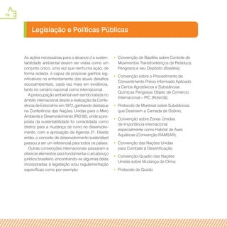 10
•• Convenção de Basiléia sobre Controle de
Movimentos Transfronteiriços de Resíduos
Perigosos e seu Depósito (Basiléia);
•• Convenção sobre o Procedimento de
Consentimento Prévio Informado Aplicado
a Certos Agrotóxicos e Substâncias
Químicas Perigosas Objeto de Comércio
Internacional – PIC (Roterdã);
•• Protocolo de Montreal sobre Substâncias
que Destroem a Camada de Ozônio;
•• Convenção sobre Zonas Úmidas
de Importância Internacional
especialmente como Habitat de Aves
Aquáticas (Convenção RAMSAR);
•• Convenção das Nações Unidas
para Combate à Desertificação;
•• Convenção-Quadro das Nações
Unidas sobre Mudança do Clima;
•• Protocolo de Quioto.
Legislação e Políticas Públicas
As ações necessárias para o alcance d a susten-
tabilidade ambiental devem ser vistas como um
conjunto único, uma vez que nenhuma ação, de
forma isolada, é capaz de propiciar ganhos sig-
nificativos no enfrentamento dos atuais desafios
socioambientais, cada vez mais em evidência,
tanto no cenário nacional como internacional.
A preocupação ambiental vem sendo tratada no
âmbito internacional desde a realização da Confe-
rência de Estocolmo em 1972, ganhando destaque
na Conferência das Nações Unidas para o Meio
Ambiente e Desenvolvimento (RIO 92), onde a pro-
posta da sustentabilidade foi consolidada como
diretriz para a mudança de rumo no desenvolvi-
mento, com a aprovação da Agenda 21. Desde
então, o conceito de desenvolvimento sustentável
passou a ser um referencial para todos os países.
Outras convenções internacionais passaram a
oferecer elementos para fundamentar o arcabouço
jurídico brasileiro, encontrando-se algumas delas
incorporadas à legislação e/ou regulamentação
específicas como por exemplo:
 
