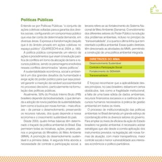 13
DIRETRIZES DO MMA
Desenvolvimento Sustentável
Controle e Participação Social
Fortalecimento do SISNAMA
Transversalidade
Políticas Públicas
Entende-se por Políticas Públicas “o conjunto de
ações coletivas voltadas para a garantia dos direi-
tos sociais, configurando um compromisso público
que visa dar conta de determinada demanda, em
diversas áreas. Expressa a transformação daquilo
que é do âmbito privado em ações coletivas no
espaço público” (GUARESCHI et al, 2004, p. 180).
A política pública compreende um elenco de
ações e procedimentos que visam à resolução pací-
fica de conflitos em torno da alocação de bens e re-
cursos públicos, sendo os personagens envolvidos
nesses conflitos denominados “atores políticos”.
A sustentabilidade econômica, social e ambien-
tal é um dos grandes desafios da humanidade e
exige ação do poder público para que seja possí-
vel garantir a inserção da variável socioambiental
no processo decisório, particularmente na formu-
lação das políticas públicas.
Atualmente, 50% do Produto Interno Bruto (PIB)
brasileiro depende da biodiversidade, o que deman-
da a adoção de novos padrões de sustentabilidade,
bem como a busca por novas formas – mais efica-
zes – de pensar o desenvolvimento, preservando
os recursos naturais, dos quais depende a nossa
economia e o crescimento sustentável do país.
Desde 2003, quatro linhas básicas têm determi-
nado o traçado da política ambiental do Brasil. Elas
permeiam todas as iniciativas, ações, projetos, pla-
nos e programas do Ministério do Meio Ambiente
(MMA). A promoção do desenvolvimento susten-
tável é a primeira delas. A segunda linha aborda a
necessidade de controle e participação social; a
terceira refere-se ao fortalecimento do Sistema Na-
cional de Meio Ambiente (Sisnama). O envolvimento
dos diferentes setores do Poder Público na solução
dos problemas ambientais, incluso no princípio da
“transversalidade”, é a quarta e última linha que tem
orientado a política ambiental. Essas quatro diretrizes
têm direcionado as atividades do MMA, permitindo
a construção de uma política ambiental integrada.
É forçoso reconhecer que a aplicabilidade des-
ses princípios, no caso brasileiro, esbarra em certos
obstáculos, tais como a fragilidade institucional,
a falta de uma base sólida de dados ambientais,
recursos financeiros escassos e a carência de re-
cursos humanos necessários à prática de gestão
ambiental em todos os níveis.
O processo de institucionalização das políticas
ambientais no Brasil demanda um grande esforço de
coordenação entre os diversos setores do governo.
Para ampliar os níveis de eficácia da ação do Estado
brasileiro na gestão ambiental, é necessário adotar
estratégias que vão desde a correta aplicação dos
instrumentos previstos na legislação até novas for-
mas de atuação, com maior transparência, maior
controle social e menor vulnerabilidade aos interes-
ses econômicos e político-partidários.
 