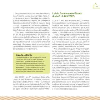 15
Impacto ambiental
É importante ressaltar que a Política Nacional do
Meio Ambiente consagrou um princípio muito im-
portante quanto à responsabilidade do poluidor. Em
questões ambientais ela é objetiva, isto é, independe
da existência de dolo (intenção de causar o dano)
ou culpa (negligência, imperícia ou imprudência). O
poluidor é responsável pelos danos causados ao
Meio Ambiente e a terceiros, devendo repará-los.
Outro ponto importante da lei diz respeito ao
art. 9º, no qual encontram-se enunciados os
Instrumentos da Política Nacional de Meio Am-
biente, como o zoneamento ambiental, avaliação
de impacto ambiental, licenciamento ambiental,
sistema de informações sobre o meio ambiente,
cadastro técnico federal de atividades e relatório
de qualidade do meio ambiente.
A Lei 6.938/81 (art. 6º) constituiu o Sistema Na-
cional de Meio Ambiente - SISNAMA, composto
pela União, Estados, Distrito Federal e Municípios e
também definiu as competências do Conselho Na-
cional do Meio Ambiente – CONAMA (art. 8º) que
é o órgão consultivo e deliberativo do SISNAMA.
Lei de Saneamento Básico
(Lei nº 11.445/2007)
A Lei nº 11.445, de 5 de janeiro de 2007, estabe-
leceu as diretrizes nacionais para o saneamento
básico e para a política federal de saneamento
básico. Em seu art. 52, a lei determina que a União
elabore, sob a coordenação do Ministério das Ci-
dades, o Plano Nacional de Saneamento Básico
– PNSB, abrangendo o abastecimento de água
potável, o esgotamento sanitário, a limpeza urba-
na, o manejo de resíduos sólidos e a drenagem
e, o manejo de águas pluviais urbanas, além de
outras ações de saneamento básico de interesse
para a melhoria da salubridade ambiental.
A lei estabelece ainda que o PNSB deverá con-
ter: (a) objetivos e metas nacionais e regionaliza-
das, de curto, médio e longo prazos, com vistas à
universalização dos serviços e ao alcance de níveis
crescentes de saneamento básico; (b) diretrizes
e orientações para o equacionamento de condi-
cionantes de natureza político-institucional, legal
e jurídica, econômico-financeira, administrativa,
cultural e tecnológica com impacto na consecução
das metas e objetivos estabelecidos; (c) proposi-
ção de programas, projetos e ações necessários
ao atingimento dos objetivos e metas da Política
Federal de Saneamento Básico, com identificação
das fontes de financiamento; (d) diretrizes para o
planejamento das ações de saneamento básico
em áreas de especial interesse turístico; (e) proce-
dimentos para a avaliação sistemática da eficiência
e eficácia das ações executadas.
“Qualquer alteração das propriedades físicas,
químicas e biológicas do meio ambiente,
causada por qualquer forma de matéria ou
energia resultante das atividade humanas
que, direta ou indiretamente, afetem a saúde,
a segurança e o bem-estar da população;
as atividades sociais e econômicas; a biota;
e as condições dos recursos ambientais.”
 