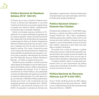 16
Política Nacional de Resíduos
Sólidos (Pl N° 1991/07)
O Projeto de Lei que o Governo Federal enca-
minhou à Câmara dos Deputados é a primeira
iniciativa do Executivo que propõe regulamentar
a questão dos resíduos sólidos, estabelecendo
as diretrizes para sua gestão integrada.
Dentre os principais avanços contidos no PL,
destacam-se a responsabilização do gerador pe-
los resíduos gerados, desde o acondicionamento
até a disposição final ambientalmente adequada;
a elaboração de Planos de Gestão Integrada de
Resíduos Sólidos pelo titular dos serviços; a aná-
lise e avaliação do ciclo de vida do produto e a
logística reversa. Cria, ainda, mecanismos para
uma mudança de comportamento em relação aos
atuais padrões insustentáveis de produção e con-
sumo para a adoção e internalização do conceito
dos 5 Rs: Repensar, Recusar, Reduzir, Reutilizar e
Reciclar, em todas as etapas do processo.
Também busca consolidar o controle social nas
várias etapas da atividade no que se refere aos re-
síduos domiciliares urbanos, desde o planejamento
até a prestação dos serviços. O art. 3º trata do
envolvimento do Poder Público e da coletividade
na busca da efetividade das ações que envolvam
os resíduos sólidos gerados. Por meio desse arti-
go, por exemplo, o Ministério Público poderá atuar
sempre que houver o não cumprimento de uma
obrigação prevista na lei originada do PL 1991/07.
O referido PL, que tramita em conjunto com o PL
203/91, foi aprovado no plenário da Câmara dos
Deputados e seguirá para o Senado Federal para
nova apreciação, que, após aprovação, será enca-
minhado para sanção presidencial.
Política Nacional Urbana –
Estatuto Das Cidades
O Estatuto das Cidades (Lei nº 10.257/2001) regu-
lamentou o capítulo de política urbana da Cons-
tituição Federal (art. 182 e 183) e estabeleceu
diretrizes gerais para a política urbana, bem como
normas de ordem pública e interesse social que
regulam o uso da propriedade urbana em prol do
bem coletivo, segurança e bem-estar dos cida-
dãos e equilíbrio ambiental.
De acordo com o texto do estatuto, a política
urbana deve buscar o ordenamento para pleno de-
senvolvimento das funções sociais da cidade e da
propriedade urbana, tendo como uma de suas di-
retrizes evitar a poluição e a degradação ambiental.
O estatuto também definiu o zoneamento am-
biental como um dos instrumentos da política
urbana para ordenação do território e desenvol-
vimento econômico e social.
Política Nacional de Recursos
Hídricos (Lei Nº 9.433/1997)
A Lei nº 9.433, de 08 de janeiro de 1997, instituiu
a Política Nacional de Recursos Hídricos - PNRH
e criou o Sistema Nacional de Gerenciamento dos
Recursos Hídricos – SNGRH.
 