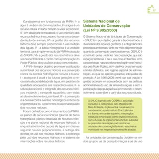 17
Constituem-se em fundamentos da PNRH: I - a
água é um bem de domínio público; II - a água é um
recurso natural limitado, dotado de valor econômico;
III - em situações de escassez, o uso prioritário dos
recursos hídricos é o consumo humano e a desse-
dentação de animais; IV - a gestão dos recursos
hídricos deve sempre proporcionar o uso múltiplo
das águas; V - a bacia hidrográfica é a unidade
territorial para a implementação da PNRH e atuação
do SNGRH; VI - a gestão dos recursos hídricos deve
ser descentralizada e contar com a participação do
Poder Público, dos usuários e das comunidades.
A PNRH tem por objetivo promover a utilização
sustentável dos recursos hídricos e a prevenção
contra os eventos hidrológicos nocivos e busca:
I - assegurar à atual e às futuras gerações a ne-
cessária disponibilidade de água, em padrões de
qualidade adequados aos respectivos usos; II - a
utilização racional e integrada dos recursos hídri-
cos, incluindo o transporte aquaviário, com vistas
ao desenvolvimento sustentável; III - a prevenção
e a defesa contra eventos hidrológicos críticos de
origem natural ou decorrentes do uso inadequado
dos recursos naturais.
Foram definidos como instrumentos da PNRH:
os planos de recursos hídricos (planos de bacia
hidrográfica, planos estaduais de recursos hídri-
cos e o plano nacional de recursos hídricos), o
enquadramento dos corpos de água em classes
segundo os usos preponderantes, a outorga dos
direitos de uso dos recursos hídricos, a cobrança
pelo uso dos recursos hídricos e o sistema de
informações sobre recursos hídricos.
Sistema Nacional de
Unidades de Conservação
(Lei Nº 9.985/2000)
O Sistema Nacional de Unidades de Conservação
– SNUC tem por objetivo garantir a biodiversidade, a
diversidadedosrecursosgenéticoseaintegridadedos
processosambientais,tantopormeiodapreservação
quantodaconservaçãodosecossistemas.OSNUCé
constituído pelas unidades de conservação, que são
espaços territoriais e seus recursos ambientais, com
características naturais relevantes legalmente instituí-
dospeloPoderPúblico,comobjetivosdeconservação
e limites definidos, sob regime especial de adminis-
tração, ao qual se aplicam garantias adequadas de
proteção. A Lei 9.985/2000 prevê que sua criação e
gestão ocorram em consonância com as políticas
administrativas do uso da terra e das águas e com a
participaçãodapopulaçãolocal,promovendoodesen-
volvimento sustentável a partir dos recursos naturais.
As unidades de conservação dividem-se em
dois grupos: as de proteção integral e as de uso
O SNUC é gerido pelo CONAMA, seu órgão
consultivo e deliberativo; pelo Ministério do
Meio Ambiente, órgão central que atua como
coordenador; e pelo Instituto Chico Mendes
e o Ibama, em caráter supletivo, e os órgãos
estaduais e municipais como órgãos executivos,
com a função de implementar o SNUC, subsidiar
as propostas de criação e administrar as
unidades de conservação federais, estaduais e
municipais nas respectivas esferas de atuação.
 