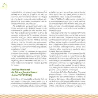 18
sustentável. As primeiras abrangem as estações
ecológicas, as reservas biológicas, os parques
nacionais, os monumentos naturais e os refúgios
de vida silvestre e visam à preservação do am-
biente local, enfatizando determinadas caracte-
rísticas ambientais em particular.
As unidades de uso sustentável visam pro-
mover a conservação do local, ou seja, o uso
sustentável de parcela de seus recursos natu-
rais. Tais unidades compreendem as áreas de
proteção ambiental (APA), áreas de relevante
interesse ecológico (ARIE), florestas nacionais
(FLONA), reservas extrativistas (RESEX), reservas
de fauna, reservas de desenvolvimento susten-
tável e reservas particulares do patrimônio na-
tural (RPPN), assim denominadas segundo seu
propósito principal.
Cada unidade de conservação possui um
conselho consultivo ou deliberativo responsá-
vel por sua gestão e por seu plano de manejo,
cujos representantes envolvem órgãos públicos,
organizações da sociedade civil e das popula-
ções tradicionais residentes na área, quando
for o caso.
Política Nacional
de Educação Ambiental
(Lei nº 9.795/1999)
Entende-se por educação ambiental (EA) os
processos por meio dos quais o indivíduo e a
coletividade constroem valores sociais, conhe-
cimentos, habilidades, atitudes e competências
voltadas para a conservação do meio ambiente,
bem de uso comum do povo, essencial à sadia
qualidade de vida e sua sustentabilidade.
A Lei 9.795/99 define a EA como um componen-
te essencial e permanente da educação nacional,
devendo estar presente, de forma articulada, em
todos os níveis e modalidades do processo edu-
cativo, em caráter formal e não-formal, sendo um
direito de todos.
A educação ambiental visa ao desenvolvimento
de uma compreensão integrada do meio ambiente
em suas múltiplas e complexas relações, envol-
vendo aspectos ecológicos, psicológicos, legais,
políticos, sociais, econômicos, científicos, culturais
e éticos. Portanto, é dotada de uma visão holística,
que considera a interdependência entre o meio
natural, o sócio-econômico e o cultural, sob o
enfoque da sustentabilidade.
A educação ambiental se faz valer tanto de ma-
neira formal, permeando as várias disciplinas das
instituições de ensino, como informal, por meio da
sensibilização da coletividade sobre as questões
ambientais e estímulo a sua organização e partici-
pação na defesa da qualidade do meio ambiente.
Sua abrangência compreende as três esferas de
governo – União, estados e municípios.
A estrutura da Política Nacional de Educação
Ambiental possui como organismos gestores o
Órgão Gestor e o Comitê Assessor no âmbito da
União; as Comissões Interinstitucionais de Edu-
cação Ambiental e Secretarias Estaduais nos es-
tados; e as Secretarias Municipais de Educação
e Meio Ambiente no âmbito dos municípios.
 