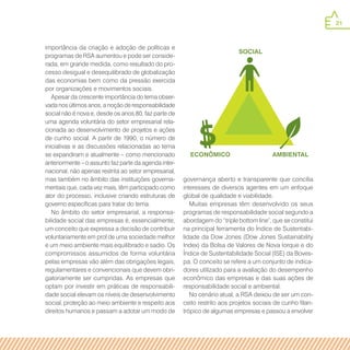21
SOCIAL
ECONÔMICO Ambiental
importância da criação e adoção de políticas e
programas de RSA aumentou e pode ser conside-
rada, em grande medida, como resultado do pro-
cesso desigual e desequilibrado de globalização
das economias bem como da pressão exercida
por organizações e movimentos sociais.
Apesar da crescente importância do tema obser-
vada nos últimos anos, a noção de responsabilidade
social não é nova e, desde os anos 80, faz parte de
uma agenda voluntária do setor empresarial rela-
cionada ao desenvolvimento de projetos e ações
de cunho social. A partir de 1990, o número de
iniciativas e as discussões relacionadas ao tema
se expandiram e atualmente – como mencionado
anteriormente – o assunto faz parte da agenda inter-
nacional, não apenas restrita ao setor empresarial,
mas também no âmbito das instituições governa-
mentais que, cada vez mais, têm participado como
ator do processo, inclusive criando estruturas de
governo específicas para tratar do tema.
No âmbito do setor empresarial, a responsa-
bilidade social das empresas é, essencialmente,
um conceito que expressa a decisão de contribuir
voluntariamente em prol de uma sociedade melhor
e um meio ambiente mais equilibrado e sadio. Os
compromissos assumidos de forma voluntária
pelas empresas vão além das obrigações legais,
regulamentares e convencionais que devem obri-
gatoriamente ser cumpridas. As empresas que
optam por investir em práticas de responsabili-
dade social elevam os níveis de desenvolvimento
social, proteção ao meio ambiente e respeito aos
direitos humanos e passam a adotar um modo de
governança aberto e transparente que concilia
interesses de diversos agentes em um enfoque
global de qualidade e viabilidade.
Muitas empresas têm desenvolvido os seus
programas de responsabilidade social segundo a
abordagem do “triple bottom line”, que se constitui
na principal ferramenta do Índice de Sustentabi-
lidade da Dow Jones (Dow Jones Sustainability
Index) da Bolsa de Valores de Nova Iorque e do
Índice de Sustentabilidade Social (ISE) da Boves-
pa. O conceito se refere a um conjunto de indica-
dores utilizado para a avaliação do desempenho
econômico das empresas e das suas ações de
responsabilidade social e ambiental.
No cenário atual, a RSA deixou de ser um con-
ceito restrito aos projetos sociais de cunho filan-
trópico de algumas empresas e passou a envolver
 