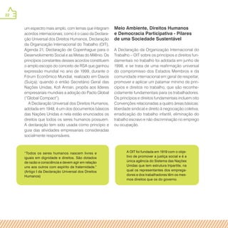 22
“Todos os seres humanos nascem livres e
iguais em dignidade e direitos. São dotados
de razão e consciência e devem agir em relação
uns aos outros com espírito de fraternidade.”
(Artigo I da Declaração Universal dos Direitos
Humanos)
A OIT foi fundada em 1919 com o obje-
tivo de promover a justiça social e é a
única agência do Sistema das Nações
Unidas que tem estrutura tripartite, na
qual os representantes dos emprega-
dores e dos trabalhadores têm os mes-
mos direitos que os do governo.
um espectro mais amplo, com temas que integram
acordos internacionais, como é o caso da Declara-
ção Universal dos Direitos Humanos, Declaração
da Organização Internacional do Trabalho (OIT),
Agenda 21, Declaração de Copenhague para o
Desenvolvimento Social e as Metas do Milênio. Os
princípios constantes desses acordos constituem
o amplo escopo do conceito de RSA que ganhou
expressão mundial no ano de 1999, durante o
Fórum Econômico Mundial, realizado em Davos
(Suíça), quando o então Secretário Geral das
Nações Unidas, Kofi Annan, propôs aos líderes
empresariais mundiais a adoção do Pacto Global
(“Global Compact”).
A Declaração Universal dos Direitos Humanos,
adotada em 1948, é um dos documentos básicos
das Nações Unidas e nela estão enunciados os
direitos que todos os seres humanos possuem.
A declaração tem sido usada como princípio e
guia das atividades empresariais consideradas
socialmente responsáveis.
Meio Ambiente, Direitos Humanos
e Democracia Participativa - Pilares
de uma Sociedade Sustentável
A Declaração da Organização Internacional do
Trabalho – OIT sobre os princípios e direitos fun-
damentais no trabalho foi adotada em junho de
1998, e se trata de uma reafirmação universal
do compromisso dos Estados Membros e da
comunidade internacional em geral de respeitar,
promover e aplicar um patamar mínimo de prin-
cípios e direitos no trabalho, que são reconhe-
cidamente fundamentais para os trabalhadores.
Os princípios e direitos fundamentais incluem oito
Convenções relacionadas a quatro áreas básicas:
liberdade sindical e direito à negociação coletiva,
erradicação do trabalho infantil, eliminação do
trabalho escravo e não discriminação no emprego
ou ocupação.
 