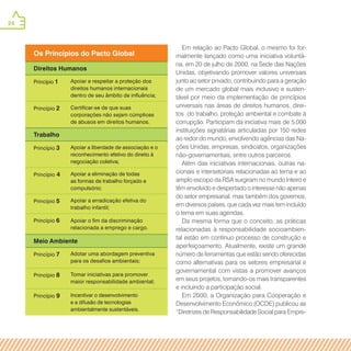 24
Os Princípios do Pacto Global
Direitos Humanos
Princípio 1 Apoiar e respeitar a proteção dos
direitos humanos internacionais
dentro de seu âmbito de influência;
Princípio 2 Certificar-se de que suas
corporações não sejam cúmplices
de abusos em direitos humanos.
Trabalho
Princípio 3 Apoiar a liberdade de associação e o
reconhecimento efetivo do direito à
negociação coletiva;
Princípio 4 Apoiar a eliminação de todas
as formas de trabalho forçado e
compulsório;
Princípio 5 Apoiar a erradicação efetiva do
trabalho infantil;
Princípio 6 Apoiar o fim da discriminação
relacionada a emprego e cargo.
Meio Ambiente
Princípio 7 Adotar uma abordagem preventiva
para os desafios ambientais;
Princípio 8 Tomar iniciativas para promover
maior responsabilidade ambiental;
Princípio 9 Incentivar o desenvolvimento
e a difusão de tecnologias
ambientalmente sustentáveis.
Em relação ao Pacto Global, o mesmo foi for-
malmente lançado como uma iniciativa voluntá-
ria, em 20 de julho de 2000, na Sede das Nações
Unidas, objetivando promover valores universais
junto ao setor privado, contribuindo para a geração
de um mercado global mais inclusivo e susten-
tável por meio da implementação de princípios
universais nas áreas de direitos humanos, direi-
tos do trabalho, proteção ambiental e combate à
corrupção. Participam da iniciativa mais de 5.000
instituições signatárias articuladas por 150 redes
ao redor do mundo, envolvendo agências das Na-
ções Unidas, empresas, sindicatos, organizações
não-governamentais, entre outros parceiros.
Além das iniciativas internacionais, outras na-
cionais e intersetoriais relacionadas ao tema e ao
amplo escopo da RSA surgiram no mundo inteiro e
têm envolvido e despertado o interesse não apenas
do setor empresarial, mas também dos governos,
em diversos países, que cada vez mais tem incluído
o tema em suas agendas.
Da mesma forma que o conceito, as práticas
relacionadas à responsabilidade socioambien-
tal estão em contínuo processo de construção e
aperfeiçoamento. Atualmente, existe um grande
número de ferramentas que estão sendo oferecidas
como alternativas para os setores empresarial e
governamental com vistas a promover avanços
em seus projetos, tornando-os mais transparentes
e incluindo a participação social.
Em 2000, a Organização para Cooperação e
Desenvolvimento Econômico (OCDE) publicou as
“Diretrizes de Responsabilidade Social para Empre-
 