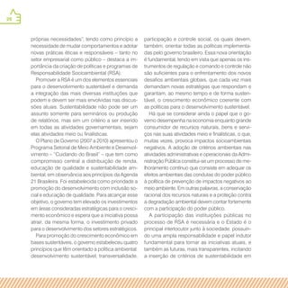 26
participação e controle social, os quais devem,
também, orientar todas as políticas implementa-
das pelo governo brasileiro. Essa nova orientação
é fundamental, tendo em vista que apenas os ins-
trumentos de regulação e comando e controle não
são suficientes para o enfrentamento dos novos
desafios ambientais globais, que cada vez mais
demandam novas estratégias que respondam e
garantam, ao mesmo tempo e de forma susten-
tável, o crescimento econômico coerente com
as políticas para o desenvolvimento sustentável.
Há que se considerar ainda o papel que o go-
verno desempenha na economia enquanto grande
consumidor de recursos naturais, bens e servi-
ços nas suas atividades meio e finalísticas, o que,
muitas vezes, provoca impactos socioambientais
negativos. A adoção de critérios ambientais nas
atividades administrativas e operacionais da Admi-
nistração Pública constitui-se um processo de me-
lhoramento contínuo que consiste em adequar os
efeitos ambientais das condutas do poder público
à política de prevenção de impactos negativos ao
meio ambiente. Em outras palavras, a conservação
racional dos recursos naturais e a proteção contra
a degradação ambiental devem contar fortemente
com a participação do poder público.
A participação das instituições públicas no
processo de RSA é necessária e o Estado é o
principal interlocutor junto à sociedade, possuin-
do uma ampla responsabilidade e papel indutor
fundamental para tornar as iniciativas atuais, e
também as futuras, mais transparentes, incitando
a inserção de critérios de sustentabilidade em
próprias necessidades”, tendo como princípio a
necessidade de mudar comportamentos e adotar
novas práticas éticas e responsáveis – tanto no
setor empresarial como público – destaca a im-
portância da criação de políticas e programas de
Responsabilidade Socioambiental (RSA).
Promover a RSA é um dos elementos essenciais
para o desenvolvimento sustentável e demanda
a integração das mais diversas instituições que
podem e devem ser mais envolvidas nas discus-
sões atuais. Sustentabilidade não pode ser um
assunto somente para seminários ou produção
de relatórios, mas sim um critério a ser inserido
em todas as atividades governamentais, sejam
elas atividades meio ou finalísticas.
O Plano de Governo (2007 a 2010) apresentou o
Programa Setorial de Meio Ambiente e Desenvol-
vimento – “Cuidando do Brasil” – que tem como
compromisso central a distribuição de renda,
educação de qualidade e sustentabilidade am-
biental, em observância aos princípios da Agenda
21 Brasileira. Foi estabelecida como prioridade a
promoção do desenvolvimento com inclusão so-
cial e educação de qualidade. Para alcançar esse
objetivo, o governo tem elevado os investimentos
em áreas consideradas estratégicas para o cresci-
mento econômico e espera que a iniciativa possa
atrair, da mesma forma, o investimento privado
para o desenvolvimento dos setores estratégicos.
Para promoção do crescimento econômico em
bases sustentáveis, o governo estabeleceu quatro
princípios que têm orientado a política ambiental:
desenvolvimento sustentável, transversalidade,
 