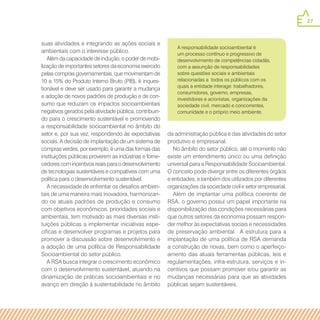 27
suas atividades e integrando as ações sociais e
ambientais com o interesse público.
Além da capacidade de indução, o poder de mobi-
lização de importantes setores da economia exercido
pelas compras governamentais, que movimentam de
10 a 15% do Produto Interno Bruto (PIB), é inques-
tionável e deve ser usado para garantir a mudança
e adoção de novos padrões de produção e de con-
sumo que reduzam os impactos socioambientais
negativos gerados pela atividade pública, contribuin-
do para o crescimento sustentável e promovendo
a responsabilidade socioambiental no âmbito do
setor e, por sua vez, respondendo às expectativas
sociais. A decisão de implantação de um sistema de
compras verdes, por exemplo, é uma das formas das
instituições públicas proverem as indústrias e forne-
cedores com incentivos reais para o desenvolvimento
de tecnologias sustentáveis e compatíveis com uma
política para o desenvolvimento sustentável.
A necessidade de enfrentar os desafios ambien-
tais de uma maneira mais inovadora, harmonizan-
do os atuais padrões de produção e consumo
com objetivos econômicos, prioridades sociais e
ambientais, tem motivado as mais diversas insti-
tuições públicas a implementar iniciativas espe-
cíficas e desenvolver programas e projetos para
promover a discussão sobre desenvolvimento e
a adoção de uma política de Responsabilidade
Socioambiental do setor público.
A RSA busca integrar o crescimento econômico
com o desenvolvimento sustentável, atuando na
dinamização de práticas socioambientais e no
avanço em direção à sustentabilidade no âmbito
da administração pública e das atividades do setor
produtivo e empresarial.
No âmbito do setor público, até o momento não
existe um entendimento único ou uma definição
universal para a Responsabilidade Socioambiental.
O conceito pode divergir entre os diferentes órgãos
e entidades, e também dos utilizados por diferentes
organizações da sociedade civil e setor empresarial.
Além de implantar uma política coerente de
RSA, o governo possui um papel importante na
disponibilização das condições necessárias para
que outros setores da economia possam respon-
der melhor às expectativas sociais e necessidades
de preservação ambiental. A estrutura para a
implantação de uma política de RSA demanda
a construção de novas, bem como o aperfeiço-
amento das atuais ferramentas públicas, leis e
regulamentações, infra-estrutura, serviços e in-
centivos que possam promover e/ou garantir as
mudanças necessárias para que as atividades
públicas sejam sustentáveis.
A responsabilidade socioambiental é
um processo contínuo e progressivo de
desenvolvimento de competências cidadãs,
com a assunção de responsabilidades
sobre questões sociais e ambientais
relacionadas a todos os públicos com os
quais a entidade interage: trabalhadores,
consumidores, governo, empresas,
investidores e acionistas, organizações da
sociedade civil, mercado e concorrentes,
comunidade e o próprio meio ambiente.
 
