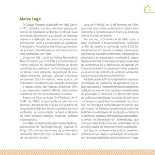 31
Marco Legal
O Código Florestal, publicado em 1965 (Lei nº
4.771), constituiu um dos primeiros passos em
termos de legislação ambiental no Brasil. Suas
premissas abordavam a proteção de florestas
nativas e a definição das áreas de preservação
permanente, onde a conservação da vegetação
é obrigatória. As sanções ambientais que existiam
na lei foram criminalizadas a partir da Lei de Cri-
mes Ambientais, em 1998.
Criada em 1981, a Lei da Política Nacional do
Meio Ambiente (Lei nº 6.938) é considerada um
marco histórico no desenvolvimento do direito
ambiental, estabelecendo definições legais sobre
os temas: meio ambiente, degradação da qua-
lidade ambiental, poluição, poluidor e recursos
ambientais. Esta lei instituiu, entre outros, um
importante mecanismo de proteção ambiental
– o estudo prévio de impacto ambiental (EIA)
e seu respectivo relatório (Rima), instrumentos
modernos em termos ambientais mundiais.
Seguiu-se à Lei de Ação Civil Pública (Lei nº
7.347, de 1985), a qual tutela os valores am-
bientais, disciplinando a ação civil pública de
responsabilidade por danos causados ao meio
ambiente, ao consumidor, a bens e direitos
de valor artístico, estético, histórico, turístico
e paisagístico.
Em 1988, nossa Constituição Federal dedicou,
em seu título VIII - Da Ordem Social - Capítulo VI,
Artigo 225, normas direcionais da problemática
ambiental, definindo meio ambiente como bem
de uso comum do povo.
Já a Lei nº 9.605, de 12 de fevereiro de 1998,
que trata dos crimes ambientais e citada ante-
riormente, é considerada um marco na proteção
efetiva do meio ambiente.
Por sua vez, a Conferência da ONU sobre o
Meio Ambiente e Desenvolvimento, realizada
no Rio de Janeiro e conhecida como ECO-92,
sacramentou, em termos mundiais, a preocupa-
ção com as questões ambientais, reforçando os
princípios e as regras para o combate à degra-
dação ambiental. Uma das principais conquistas
da conferência foi a elaboração da Agenda 21,
instrumento diretriz do desenvolvimento sustentá-
vel que concilia métodos de proteção ambiental,
justiça social e eficiência econômica.
As diretrizes da A3P se fundamentam nas reco-
mendações do Capítulo IV da Agenda 21, que in-
dica aos países o “estabelecimento de programas
voltados ao exame dos padrões insustentáveis
de produção e consumo e o desenvolvimento
de políticas e estratégias nacionais de estímulo a
mudanças nos padrões insustentáveis de consu-
mo”, no Princípio 8 da Declaração do Rio/92, que
afirma que “os Estados devem reduzir e eliminar
padrões insustentáveis de produção e consumo
e promover políticas demográficas adequadas”
e, ainda, na Declaração de Joanesburgo, que
institui a “adoção do consumo sustentável como
princípio basilar do desenvolvimento sustentável”.
Em face do ordenamento jurídico brasileiro,
entende-se ser viável a implantação de uma polí-
tica de responsabilidade socioambiental no Brasil.
 