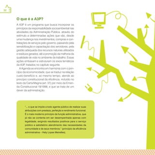 32
“... o que se impõe a todo agente público de realizar suas
atribuições com presteza, perfeição e rendimento funcional.
É o mais moderno princípio da função administrativa, que
já não se contenta em ser desempenhada apenas com
legalidade, exigindo resultados positivos para o serviço
público e satisfatório atendimento das necessidades da
comunidade e de seus membros.” (princípio da eficiência
administrativa – Hely Lopes Meirelles).
O que é a A3P?
A A3P é um programa que busca incorporar os
princípios da responsabilidade socioambiental nas
atividades da Administração Pública, através do
estímulo a determinadas ações que vão, desde
uma mudança nos investimentos, compras e con-
tratações de serviços pelo governo, passando pela
sensibilização e capacitação dos servidores, pela
gestão adequada dos recursos naturais utilizados
e resíduos gerados, até a promoção da melhoria da
qualidade de vida no ambiente de trabalho. Essas
ações embasam e estruturam os eixos temáticos
da A3P, tratados no capítulo seguinte.
A Agenda se encontra em harmonia com o prin-
cípio da economicidade, que se traduz na relação
custo-benefício e, ao mesmo tempo, atende ao
princípio constitucional da eficiência, incluído no
texto da Carta Magna (art. 37) por meio da Emen-
da Constitucional 19/1998, e que se trata de um
dever da administração.
 