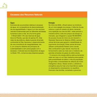 38
Escassez dos Recursos Naturais
Água
Inúmeras são as previsões relativas à escassez
de água, em conseqüência da desconsideração
da sua esgotabilidade. A água é um dos recursos
naturais fundamentais para as diferentes atividades
humanas e para a vida, de uma forma geral.
O Brasil detém 13% das reservas de água
doce do Planeta, que são de apenas 3%. Esta
visão de abundância, aliada à grande dimensão
continental do País, favoreceu o desenvolvimento
de uma consciência de inesgotabilidade, isto
é, um consumo distante dos princípios de
sustentabilidade e sem preocupação com a
escassez. A elevada taxa de desperdício de água
no Brasil, 70%, comprova essa despreocupação.
Energia
No início de 2008, o Brasil esteve na iminência
de um novo apagão de energia. A falta de chuvas
colocou o país em estado de alerta, temendo
uma repetição da crise de 2001, neste período a
indústria sentiu a alta dos preços da energia no
mercado, que chegaram a quase R$ 600/MWh.
As poucas chuvas do início do ano levaram o
Operador Nacional do Sistema (ONS) a acionar
usinas térmicas para garantir a estabilidade do
suprimento de energia. Estas usinas térmicas
utilizam combustíveis fósseis como carvão,
óleo combustível e gás natural, insumos de
fornecimento cada vez mais caro e instável e de
grandes emissões de gases de efeito estufa.
O consumo de energia elétrica está aumentando
cada vez mais e é um fator bastante preocupante
pela possibilidade de afetar a vida da população.
Surge então a necessidade de utilizá-la de modo
inteligente e eficaz. Nesse cenário, a eficiência
energética assume hoje uma importância capital
no desempenho empresarial e no equilíbrio
financeiro das famílias, sociedade e governos.
 
