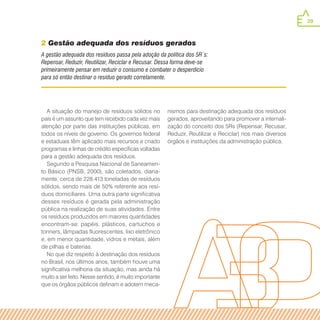 39
A gestão adequada dos resíduos passa pela adoção da política dos 5R´s:
Repensar, Reduzir, Reutilizar, Reciclar e Recusar. Dessa forma deve-se
primeiramente pensar em reduzir o consumo e combater o desperdício
para só então destinar o resíduo gerado corretamente.
2 Gestão adequada dos resíduos gerados
A situação do manejo de resíduos sólidos no
país é um assunto que tem recebido cada vez mais
atenção por parte das instituições públicas, em
todos os níveis de governo. Os governos federal
e estaduais têm aplicado mais recursos e criado
programas e linhas de crédito específicas voltadas
para a gestão adequada dos resíduos.
Segundo a Pesquisa Nacional de Saneamen-
to Básico (PNSB, 2000), são coletados, diaria-
mente, cerca de 228.413 toneladas de resíduos
sólidos, sendo mais de 50% referente aos resí-
duos domiciliares. Uma outra parte significativa
desses resíduos é gerada pela administração
pública na realização de suas atividades. Entre
os resíduos produzidos em maiores quantidades
encontram-se: papéis, plásticos, cartuchos e
tonners, lâmpadas fluorescentes, lixo eletrônico
e, em menor quantidade, vidros e metais, além
de pilhas e baterias.
No que diz respeito à destinação dos resíduos
no Brasil, nos últimos anos, também houve uma
significativa melhoria da situação, mas ainda há
muito a ser feito. Nesse sentido, é muito importante
que os órgãos públicos definam e adotem meca-
nismos para destinação adequada dos resíduos
gerados, aproveitando para promover a internali-
zação do conceito dos 5Rs (Repensar, Recusar,
Reduzir, Reutilizar e Reciclar) nos mais diversos
órgãos e instituições da administração pública.
 