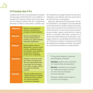 40
Repensar Repensar a necessidade de
consumo e os padrões de
produção e descarte adotados.
Recusar Recusar possibilidades de
consumo desnecessário e
produtos que gerem impactos
ambientais significativos.
Reduzir Reduzir significa evitar os
desperdícios, consumir menos
produtos, preferindo aqueles
que ofereçam menor potencial
de geração de resíduos e
tenham maior durabilidade.
Reutilizar Reutilizar é uma forma e evitar
que vá para o lixo aquilo que
não é lixo reaproveitando tudo
o que estiver em bom estado.
É ser criativo, inovador usando
um produto de diferentes
maneiras.
Reciclar Reciclar significa transformar
materiais usados em matérias-
primas para outros produtos
por meio de processos
industriais ou artesanais.
É importante destacar a diferença
entre Reutilizar e Reciclar.
Reutilizar significa usar novamente
um material antes de descartá-lo.
Reciclar é transformar os produtos
em matéria prima para se iniciar
um novo ciclo de produção-
consumo-descarte.
Qualquer cidadão pode auxiliar no
processo de reciclagem.
O Princípio dos 5 R’s
A política dos 5R´s tem sido abordada em projetos
de Educação Ambiental (EA) que trabalham a
questão dos resíduos sólidos como tema gera-
dor. Em relação à política dos 3R´s, amplamente
difundida e anterior a essa última, a política dos
5R’s apresenta a vantagem de permitir aos admi-
nistradores uma reflexão crítica do consumismo,
ao invés de focar na reciclagem.
Segundo o Manual de Educação para o Consu-
mo Sustentável, “a reciclagem é uma das alternati-
vas de tratamento de resíduos sólidos mais vanta-
josas, tanto do ponto de vista ambiental como do
social. Ela reduz o consumo de recursos naturais,
poupa energia e água e ainda diminui o volume
de lixo e a poluição. Além disso, quando há um
sistema de coleta seletiva bem estruturado, a reci-
clagem pode ser uma atividade econômica rentá-
vel. Pode gerar emprego e renda para as famílias
de catadores de materiais recicláveis, que devem
ser os parceiros prioritários na coleta seletiva”.
 