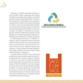 42
O Decreto nº 5.940/06, publicado em 26 de ou-
tubro de 2006, instituiu a separação dos resíduos
recicláveis descartados pelos órgãos e entidades
da administração pública federal direta e indireta na
fonte geradora e sua destinação às associações e
cooperativas de catadores de materiais recicláveis
e constituiu a Comissão da Coleta Seletiva Solidá-
ria, criada no âmbito de cada órgão e entidade da
administração pública federal direta e indireta com
o objetivo de implantar e supervisionar a separa-
ção dos resíduos recicláveis descartados na fonte
geradora e a sua destinação às associações e co-
operativas dos catadores de materiais recicláveis.
A implementação do Decreto nº 5.940/06, so-
mada às ações da Agenda da Administração
Pública Federal, constitui-se numa estratégia que
busca a construção de uma nova cultura insti-
tucional para um novo modelo de gestão dos
resíduos no âmbito da administração pública fe-
deral direta e indireta. Saiba mais sobre a Coleta
Seletiva Solidária na página 54.
A coleta seletiva é também uma maneira de
sensibilizar as pessoas para questão do tratamen-
to dispensado aos resíduos sólidos produzidos
no dia-a-dia, quer seja nos ambientes públicos
quanto nos privados. Exemplo disso é a campanha
nacional “SACO É UM SACO” de conscientização
do consumidor, promovida pelo Ministério do Meio
Ambiente, com vistas a alertar para a importância
de reduzir o consumo de sacolas plásticas, utili-
zando alternativas para o transporte das compras
e acondicionamento de lixo, e recusando sacos e
sacolinhas sempre que possível.
 