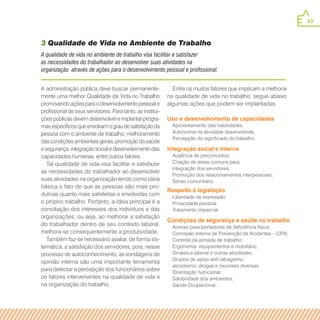 43
A administração pública deve buscar permanente-
mente uma melhor Qualidade de Vida no Trabalho
promovendo ações para o desenvolvimento pessoal e
profissional de seus servidores. Para tanto, as institui-
ções públicas devem desenvolver e implantar progra-
mas específicos que envolvam o grau de satisfação da
pessoa com o ambiente de trabalho, melhoramento
das condições ambientais gerais, promoção da saúde
e segurança, integração social e desenvolvimento das
capacidades humanas, entre outros fatores.
Tal qualidade de vida visa facilitar e satisfazer
as necessidades do trabalhador ao desenvolver
suas atividades na organização tendo como ideia
básica o fato de que as pessoas são mais pro-
dutivas quanto mais satisfeitas e envolvidas com
o próprio trabalho. Portanto, a ideia principal é a
conciliação dos interesses dos indivíduos e das
organizações, ou seja, ao melhorar a satisfação
do trabalhador dentro de seu contexto laboral,
melhora-se consequentemente a produtividade.
Também faz-se necessário avaliar, de forma sis-
temática, a satisfação dos servidores, pois, nesse
processo de autoconhecimento, as sondagens de
opinião interna são uma importante ferramenta
para detectar a percepção dos funcionários sobre
os fatores intervenientes na qualidade de vida e
na organização do trabalho.
Entre os muitos fatores que implicam a melhoria
na qualidade de vida no trabalho, segue abaixo
algumas ações que podem ser implantadas:
3 Qualidade de Vida no Ambiente de Trabalho
A qualidade de vida no ambiente de trabalho visa facilitar e satisfazer
as necessidades do trabalhador ao desenvolver suas atividades na
organização através de ações para o desenvolvimento pessoal e profissional.
Uso e desenvolvimento de capacidades
Aproveitamento das habilidades;
Autonomia na atividade desenvolvida;
Percepção do significado do trabalho.
Integração social e interna
Ausência de preconceitos;
Criação de áreas comuns para
integração dos servidores;
Promoção dos relacionamentos interpessoais;
Senso comunitário.
Respeito à legislação
Liberdade de expressão;
Privacidade pessoal;
Tratamento imparcial.
Condições de segurança e saúde no trabalho
Acesso para portadores de deficiência física;
Comissão Interna de Prevenção de Acidentes – CIPA;
Controle da jornada de trabalho;
Ergonomia: equipamentos e mobiliário;
Ginástica laboral e outras atividades;
Grupos de apoio anti-tabagismo,
alcoolismo, drogas e neuroses diversas;
Orientação nutricional;
Salubridade dos ambientes;
Saúde Ocupacional.
 