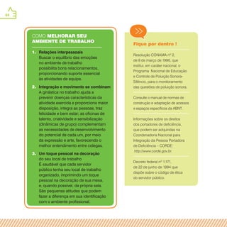 44
COMO melhorar seu
ambiente de trabalho
1.	 Relações interpessoais
Buscar o equilíbrio das emoções
no ambiente de trabalho
possibilita bons relacionamentos,
proporcionando suporte essencial
às atividades de equipe.
2.	 Integração e movimento se combinam
A ginástica no trabalho ajuda a
prevenir doenças características da
atividade exercida e proporciona maior
disposição, integra as pessoas, traz
felicidade e bem estar; as oficinas de
talento, criatividade e sensibilização
(dinâmicas de grupo) complementam
as necessidades de desenvolvimento
do potencial de cada um, por meio
da expressão e arte, favorecendo o
melhor entendimento entre colegas.
3.	 Um toque pessoal na decoração
do seu local de trabalho
É saudável que cada servidor
público tenha seu local de trabalho
organizado, imprimindo um toque
pessoal na decoração de sua mesa,
e, quando possível, da própria sala.
São pequenas atitudes que podem
fazer a diferença em sua identificação
com o ambiente profissional.
Fique por dentro !
Resolução CONAMA nº 2,
de 8 de março de 1990, que
institui, em caráter nacional, o
Programa Nacional de Educação
e Controle de Poluição Sonora-
Silêncio, para o monitoramento
das questões de poluição sonora.
Consulte o manual de normas de
construção e adaptação de acessos
e espaços específicos da ABNT.
Informações sobre os direitos
dos portadores de deficiência,
que podem ser adquiridas na
Coordenadoria Nacional para
Integração da Pessoa Portadora
de Deficiência – CORDE:
http://www.corde.gov.br.
Decreto federal nº 1.171,
de 22 de junho de 1994 que
dispõe sobre o código de ética
do servidor público.
 