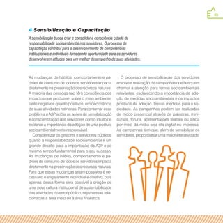 45
As mudanças de hábitos, comportamento e pa-
drões de consumo de todos os servidores impacta
diretamente na preservação dos recursos naturais.
A maioria das pessoas não têm consciência dos
impactos que produzem sobre o meio ambiente,
tanto negativos quanto positivos, em decorrência
de suas atividades rotineiras. Para contornar esse
problema a A3P apóia as ações de sensibilização
e conscientização dos servidores com o intuito de
explanar a importância da adoção de uma postura
socioambientalmente responsável.
Conscientizar os gestores e servidores públicos
quanto à responsabilidade socioambiental é um
grande desafio para a implantação da A3P e ao
mesmo tempo fundamental para o seu sucesso.
As mudanças de hábito, comportamento e pa-
drões de consumo de todos os servidores impacta
diretamente na preservação dos recursos naturais.
Para que essas mudanças sejam possíveis é ne-
cessário o engajamento individual e coletivo, pois
apenas dessa forma será possível a criação de
uma nova cultura institucional de sustentabilidade
das atividades do setor público, sejam essas rela-
cionadas à área meio ou à área finalística.
O processo de sensibilização dos servidores
envolve a realização de campanhas que busquem
chamar a atenção para temas socioambientais
relevantes, esclarecendo a importância da ado-
ção de medidas socioambientais e os impactos
positivos da adoção dessas medidas para a so-
ciedade. As campanhas podem ser realizadas
de modo presencial através de palestras, mini-
cursos, fóruns, apresentações teatrais ou ainda
por meio da mídia seja ela digital ou impressa.
As campanhas têm que, além de sensibilizar os
servidores, proporcionar uma maior interatividade.
A sensibilização busca criar e consolidar a consciência cidadã da
responsabilidade socioambiental nos servidores. O processo de
capacitação contribui para o desenvolvimento de competências
institucionais e individuais fornecendo oportunidade para os servidores
desenvolverem atitudes para um melhor desempenho de suas atividades.
4 Sensibilização e Capacitação
 