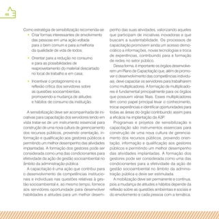 46
Como estratégia de sensibilização recomenda-se:
•• Criar formas interessantes de envolvimento
das pessoas em uma ação voltada
para o bem comum e para a melhoria
da qualidade de vida de todos;
•• Orientar para a redução no consumo
e para as possibilidades de
reaproveitamento do material descartado
no local de trabalho e em casa;
•• Incentivar o protagonismo e a
reflexão crítica dos servidores sobre
as questões socioambientais,
promovendo a mudança de atitudes
e hábitos de consumo da instituição.
A sensibilização deve ser acompanhada de ini-
ciativas para capacitação dos servidores tendo em
vista tratar-se de um instrumento essencial para
construção de uma nova cultura de gerenciamento
dos recursos públicos, provendo orientação, in-
formação e qualificação aos gestores públicos e
permitindo um melhor desempenho das atividades
implantadas. A formação dos gestores pode ser
considerada como uma das condicionantes para
efetividade da ação de gestão socioambiental no
âmbito da administração pública.
A capacitação é uma ação que contribui para
o desenvolvimento de competências institucio-
nais e individuais nas questões relativas à ges-
tão socioambiental e, ao mesmo tempo, fornece
aos servidores oportunidade para desenvolver
habilidades e atitudes para um melhor desem-
penho das suas atividades, valorizando aqueles
que participam de iniciativas inovadoras e que
buscam a sustentabilidade. Os processos de
capacitação promovem ainda um acesso demo-
crático a informações, novas tecnologias e troca
de experiências, contribuindo para a formação
de redes no setor público.
Dessa forma, é importante os órgãos desenvolve-
rem um Plano de Capacitação que, além de promo-
ver o desenvolvimento das competências individu-
ais, deve capacitar os servidores para trabalharem
como multiplicadores. A formação de multiplicado-
res é fundamental principalmente para os órgãos
que possuem várias filiais. Esses multiplicadores
têm como papel principal levar o conhecimento,
trocar experiências e identificar oportunidades para
todas as áreas do órgão contribuindo assim para
a eficácia na implantação da A3P.
Programas e projetos de sensibilização e
capacitação são instrumentos essenciais para
construção de uma nova cultura de gerencia-
mento dos recursos públicos, provendo orien-
tação, informação e qualificação aos gestores
públicos e permitindo um melhor desempenho
das atividades implantadas. A formação dos
gestores pode ser considerada como uma das
condicionantes para a efetividade da ação de
gestão socioambiental no âmbito da adminis-
tração pública e deve ser estimulada.
A mobilização deve ser permanente e contínua,
pois a mudança de atitudes e hábitos depende da
reflexão sobre as questões ambientais e sociais e
do envolvimento e cada pessoa com a temática.
 