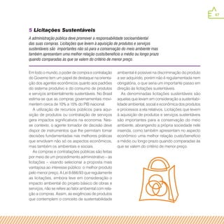 47
Em todo o mundo, o poder de compra e contratação
do Governo tem um papel de destaque na orienta-
ção dos agentes econômicos quanto aos padrões
do sistema produtivo e do consumo de produtos
e serviços ambientalmente sustentáveis. No Brasil
estima-se que as compras governamentais movi-
mentem cerca de 10% a 15% do PIB nacional.
A utilização de recursos públicos para aqui-
sição de produtos ou contratação de serviços
gera impactos significativos na economia. Nes-
se contexto, o agente tomador de decisão deve
dispor de instrumentos que lhe permitam tomar
decisões fundamentadas nas melhores práticas
que envolvam não só os aspectos econômicos,
mas também os ambientais e sociais.
As compras e contratações públicas são feitas
por meio de um procedimento administrativo – as
licitações – visando selecionar a proposta mais
vantajosa ao interesse público: o melhor produto
pelo menor preço. A Lei 8.666/93 que regulamente
as licitações, embora leve em consideração o
impacto ambiental do projeto básico de obras e
serviços, não se refere ao fator ambiental com rela-
ção a compras. Assim, as exigências de produtos
que contemplem o conceito de sustentabilidade
ambiental é possível na discriminação do produto
a ser adquirido, porém não é regulamentada nem
obrigatória, o que seria um importante passo em
direção às licitações sustentáveis.
As denominadas licitações sustentáveis são
aquelas que levam em consideração a sustentabi-
lidade ambiental, social e econômica dos produtos
e processos a ela relativos. Licitações que levem
à aquisição de produtos e serviços sustentáveis
são importantes para a conservação do meio
ambiente, abrangendo a própria sociedade nele
inserida, como também apresentam no aspecto
econômico uma melhor relação custo/benefício
a médio ou longo prazo quando comparadas às
que se valem do critério de menor preço.
5 Licitações Sustentáveis
A administração pública deve promover a responsabilidade socioambiental
das suas compras. Licitações que levem à aquisição de produtos e serviços
sustentáveis são importantes não só para a conservação do meio ambiente mas
também apresentam uma melhor relação custo/benefício a médio ou longo prazo
quando comparadas às que se valem do critério de menor preço.
 