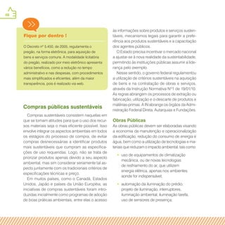 48
Fique por dentro !
O Decreto nº 5.450, de 2005, regulamenta o
pregão, na forma eletrônica, para aquisição de
bens e serviços comuns. A modalidade licitatória
do pregão, realizado por meio eletrônico apresenta
vários benefícios, como a redução no tempo
administrativo e nas despesas, com procedimentos
mais simplificados e eficientes, além da maior
transparência, pois é realizado via web.
Compras públicas sustentáveis
Compras sustentáveis consistem naquelas em
que se tomam atitudes para que o uso dos recur-
sos materiais seja o mais eficiente possível. Isso
envolve integrar os aspectos ambientais em todos
os estágios do processo de compra, de evitar
compras desnecessárias a identificar produtos
mais sustentáveis que cumpram as especifica-
ções de uso requeridas. Logo, não se trata de
priorizar produtos apenas devido a seu aspecto
ambiental, mas sim considerar seriamente tal as-
pecto juntamente com os tradicionais critérios de
especificações técnicas e preço.
Em muitos países, como o Canadá, Estados
Unidos, Japão e países da União Européia, as
iniciativas de compras sustentáveis foram intro-
duzidas inicialmente como programas de adoção
de boas práticas ambientais, entre elas o acesso
às informações sobre produtos e serviços susten-
táveis, mecanismos legais para garantir a prefe-
rência aos produtos sustentáveis e a capacitação
dos agentes públicos.
O Estado precisa incentivar o mercado nacional
a ajustar-se à nova realidade da sustentabilidade,
permitindo às instituições públicas assumir a lide-
rança pelo exemplo.
Nesse sentido, o governo federal regulamentou
a utilização de critérios sustentáveis na aquisição
de bens e na contratação de obras e serviços,
através da Instrução Normativa Nº1 de 19/01/10.
As regras abrangem os processos de extração ou
fabricação, utilização e o descarte de produtos e
matérias-primas. A IN abrange os órgãos da Admi-
nistração Federal Direta, Autarquias e Fundações.
Obras Públicas
As obras públicas devem ser elaboradas visando
a economia da manutenção e operacionalização
da edificação, redução do consumo de energia e
água, bem como a utilização de tecnologias e ma-
teriais que reduzam o impacto ambiental, tais como:
•• uso de equipamentos de climatização
mecânica, ou de novas tecnologias
de resfriamento do ar, que utilizem
energia elétrica, apenas nos ambientes
aonde for indispensável;
•• automação da iluminação do prédio,
projeto de iluminação, interruptores,
iluminação ambiental, iluminação tarefa,
uso de sensores de presença;
 