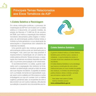 52
Principais Temas Relacionados
aos Eixos Temáticos da A3P
Coleta Seletiva Solidária
O governo federal instituiu a Coleta Seletiva
Solidária para contribuir para o acesso à
cidadania , à oportunidade de renda e à
inclusão social dos catadores de materiais
recicláveis.
A Coleta Seletiva Solidária é uma estratégia
que busca a construção de uma cultura
institucional para um novo modelo de gestão
dos resíduos, no âmbito da administração
pública federal, direta e indireta, somada
aos princípios e ações da A3P.
» Para saber mais sobre a Coleta
Seletiva Solidária acesse:
www.coletasolidaria.gov.br
1.Coleta Seletiva e Reciclagem
Em várias instituições públicas, o processo de
implantação da A3P tem se iniciado com a coleta
seletiva e é decorrente, em grande medida, da
edição do Decreto nº 5.940 de 25 de outubro
de 2006, que instituiu a separação dos resíduos
recicláveis descartados pelos órgãos e institui-
ções da administração pública federal direta e
indireta na fonte geradora e a sua destinação às
associações e cooperativas dos catadores de
materiais recicláveis.
Uma grande parte dos resíduos gerados na
administração pública pode ser destinada para a
reciclagem, mas, para que isso seja possível, é
imprescindível a implantação de um sistema de
coleta seletiva eficiente. Nesse processo, a sepa-
ração dos materiais recicláveis daqueles que não
são, é a primeira preocupação a ser observada.
O acondicionamento e a coleta, quando reali-
zados sem a segregação dos resíduos na fonte,
resultam na deterioração, parcial ou total, de várias
das suas frações recicláveis. O papelão se desfaz
com a umidade, tornando-se inaproveitável; o pa-
pel, assim como o plástico em filme (sacos e outras
embalagens) se suja em contato com a matéria
orgânica, perdendo valor; os recipientes de vidro e
lata enchem-se com outros materiais, dificultando
sua seleção e causando risco de acidentes aos tra-
 