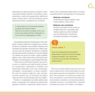 53
A coleta seletiva é uma importante atividade
na gestão dos resíduos sólidos.
Trata-se do processo de seleção do lixo, que
envolve duas etapas distintas: Separação do
Lixo na Fonte (ou Segregação) e Coleta.
Você sabia ?
Que o lixo adequadamente manuseado
pode produzir riquezas na forma de energia,
produtos reciclados, com uma enorme
economia no que se refere à extração de
matéria-prima?
balhadores da coleta de resíduos; também a mistu-
ra de determinados materiais, como pilhas, cacos,
tampinhas e restos de equipamentos eletrônicos
pode contribuir para o risco de acidentes e piorar
significativamente a qualidade dos recicláveis.
Essa seleção poderá ser classificada em três cate-
gorias: resíduos orgânicos e inorgânicos ou secos e
úmidos ou recicláveis e não recicláveis. Materiais não
recicláveis são aqueles compostos por matéria orgâ-
nica e/ou que não possuam, atualmente, condições
favoráveis para serem reciclados. É uma pré-seleção
do material nos locais de origem: papel, papelão,
plástico, vidro, metal, dentre outros. Isto requer sensi-
bilização, conscientização e a participação de todos.
Trata-se de recolhimento especial, que permi-
te que os materiais pré-selecionados possam
ser recuperados, separados e recebam uma
destinação adequada, quer seja, reutilização,
reciclagem, compostagem ou aterro sanitário.
No caso de resíduos orgânicos, eles necessa-
riamente passam por um processo de triagem
antes de serem encaminhados para reciclagem.
Portanto, a implantação da coleta seletiva deve
prever a separação dos materiais na própria fonte
geradora, evitando o surgimento desses inconve-
nientes. Para a implantação deste sistema, os resídu-
os gerados podem ser separados em dois grupos:
•• Materiais recicláveis:
compostos por papel, papelão, vidro,
metal e plástico, entre outros.
•• Materiais não recicláveis:
também chamados de lixo úmido ou
simplesmente lixo: compostos pela
matéria orgânica e pelos materiais
que não apresentam, atualmente,
condições favoráveis à reciclagem.
Para que a coleta seletiva seja eficaz tem que
haver a garantia da correta destinação dos resí-
duos para empresas que trabalham com recicla-
gem. Para introduzir um sistema de coleta sele-
tiva é necessário o envolvimento de prefeituras,
comunidades, catadores, carroceiros/sucateiros,
entidades sociais e, principalmente, empresas
privadas que atuem com coleta e reciclagem.
 