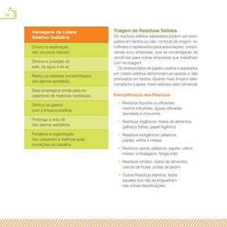 54
Vantagens da Coleta
Seletiva Solidária
Diminui a exploração
dos recursos naturais;
Diminui a poluição do
solo, da água e do ar;
Reduz os resíduos encaminhados
aos aterros sanitários;
Gera emprego e renda para os
catadores de materiais recicláveis;
Diminui os gastos
com a limpeza pública;
Prolonga a vida útil
dos aterros sanitários;
Fortalece a organização
dos catadores e melhora suas
condições de trabalho.
Triagem de Resíduos Sólidos
Os resíduos sólidos separados podem ser pren-
sados em fardos ou não, no local de origem, re-
colhidos e repassados para associações, coope-
rativas e/ou empresas, que se encarregarão de
vendê-los para outras empresas que trabalham
com reciclagem.
Os diversos tipos de papéis usados e separados
em coleta seletiva denominam-se aparas e são
prensados em fardos. Quanto mais limpa e sele-
cionada for a apara, maior será seu valor comercial.
Exemplificação dos Resíduos
•• Resíduos líquidos ou efluentes:
rejeitos industriais, águas utilizadas
(servidas) e chorumes.
•• Resíduos orgânicos: restos de alimentos,
galhos e folhas, papel higiênico
•• Resíduos inorgânicos: plásticos,
papéis, vidros e metais.
•• Resíduos secos: plásticos, papéis, vidros,
metais, embalagens “longa vida”.
•• Resíduos úmidos: restos de alimentos,
cascas de frutas, podas de jardim.
•• Outros Resíduos (rejeitos): todos
aqueles que não se enquadram
nas outras classificações.
 