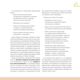 57
As cooperativas e associações selecionadas
devem:
•• Estar formal e exclusivamente
constituída por catadores de materiais
recicláveis que tenham a catação
como forma única de renda;
•• Não possuir fins lucrativos;
•• Possuir infra-estrutura para realizar
a triagem e a classificação dos
resíduos recicláveis descartados; e
•• Possuir sistema de rateio entre os
associados e cooperados.
Alguns órgãos e instituições, entretanto, podem
encontrar dificuldades por não haver em suas cida-
des cooperativa ou associação de catadores. Nesses
casos recomendamos que haja um engajamento
do poder público para financiar, tanto tecnicamente
quanto financeiramente, os catadores autônomos
para que estes formem cooperativas capazes de
recolher os resíduos gerados. Outra alternativa é a
associação com outros órgãos públicos e privados
para enviar os resíduos gerados para alguma cidade
próxima que possua um centro de triagem.
Depois de realizado o levantamento de dados
deve ser definida a logística da coleta seletiva
a ser implantada no órgão, ou seja, planejar a
sua operacionalização. Na operacionalização
deve-se considerar os dados levantados como
os locais disponíveis para armazenamento, os re-
cursos disponíveis para aquisição de coletores de
recicláveis e contêineres, a capacidade de coleta
das cooperativas e também os tipos de materiais
negociados no mercado local, e definir quais serão
os materiais a serem separados.
A logística da coleta inclui ainda:
•• Estabelecer o fluxo, forma e
frequência de recolhimento interno
dos materiais recicláveis;
•• Prever a forma e local de armazenamento
do material reciclável até que seja coletado;
•• Definir locais para a disposição
de coletores para recolhimento de
materiais, como por exemplo, mesas de
trabalho, ilhas de impressão, máquinas
fotocopiadoras, recepção e copa, e
demais locais geradores de materiais
recicláveis e fluxo de pessoas;
•• Estabelecer tarefas específicas e
rotinas necessárias nas diversas etapas
da operacionalização do projeto –
recolhimento interno, armazenamento,
pesagem, controle, entrega dos
materiais e coleta dos recicláveis.
A comissão deve elaborar um cronograma
de implantação e providenciar os equipamentos
e materiais necessários para operacionalizar a co-
leta seletiva: sacos plásticos ou coletores em cores
diferenciadas, cestas/caixas de coleta de papel,
coletores de copos descartáveis; fragmentadora
de papéis sigilosos e balança para a pesagem do
material, dentre outros.
 