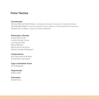 Ficha Técnica
Coordenação
Samyra Brollo de Serpa Crespo | Secretária de Articulação Institucional e Cidadania Ambiental
Karla Monteiro Matos | Diretora do Departamento de Cidadania e Responsabilidade Socioambiental
Geraldo Vitor de Abreu | Gerente de Projeto (CNMA/A3P)
Elaboração e Revisão
Equipe técnica A3P
Luciana Chueke Pureza
Luiz Augusto Vitali
Marina Monteiro
Mônica Rocha de Souza
Patrícia Carvalho Nottingham
Colaboradores
Ana Carla Leite de Almeida
Emival Sizino dos Santos
Capa e Identidade Visual
OZ Propaganda
Diagramação
Gráfica Ideal
Ilustrações
Estúdio Nous
 