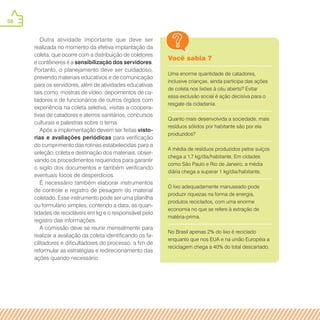 58
Você sabia ?
Uma enorme quantidade de catadores,
inclusive crianças, ainda participa das ações
de coleta nos lixões à céu aberto? Evitar
essa exclusão social é ação decisiva para o
resgate da cidadania.
Quanto mais desenvolvida a sociedade, mais
resíduos sólidos por habitante são por ela
produzidos?
A média de resíduos produzidos pelos suíços
chega a 1,7 kg/dia/habitante, Em cidades
como São Paulo e Rio de Janeiro, a média
diária chega a superar 1 kg/dia/habitante.
O lixo adequadamente manuseado pode
produzir riquezas na forma de energia,
produtos reciclados, com uma enorme
economia no que se refere à extração de
matéria-prima.
No Brasil apenas 2% do lixo é reciclado
enquanto que nos EUA e na união Européia a
reciclagem chega a 40% do total descartado.
Outra atividade importante que deve ser
realizada no momento da efetiva implantação da
coleta, que ocorre com a distribuição de coletores
e contêineres é a sensibilização dos servidores.
Portanto, o planejamento deve ser cuidadoso,
prevendo materiais educativos e de comunicação
para os servidores, além de atividades educativas
tais como: mostras de vídeo, depoimentos de ca-
tadores e de funcionários de outros órgãos com
experiência na coleta seletiva, visitas a coopera-
tivas de catadores e aterros sanitários, concursos
culturais e palestras sobre o tema.
Após a implementação devem ser feitas visto-
rias e avaliações periódicas para verificação
do cumprimento das rotinas estabelecidas para a
seleção, coleta e destinação dos materiais, obser-
vando os procedimentos requeridos para garantir
o sigilo dos documentos e também verificando
eventuais focos de desperdícios.
É necessário também elaborar instrumentos
de controle e registro de pesagem do material
coletado. Esse instrumento pode ser uma planilha
ou formulário simples, contendo a data, as quan-
tidades de recicláveis em kg e o responsável pelo
registro das informações.
A comissão deve se reunir mensalmente para
realizar a avaliação da coleta identificando os fa-
cilitadores e dificultadores do processo, a fim de
reformular as estratégias e redirecionamento das
ações quando necessário.
 
