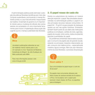 60
Dica
Já existem publicações referentes ao uso
de madeiras menos nobres para o uso.
Um exemplo é o livro “Espécies de Madeiras
Substitutas do Mogno” de Júlio Eustáquio de
Melo publicado pelo MMA.
Para mais informações acesse o site:
www.mma.gov.br/sfb
Você sabia ?
Que uma tonelada de papel requer o corte de
40 árvores?
Os papéis mais comumente utilizados são
feitos à base de celulose extraída de Eucaliptus
e Pinus. Do Eucaliptus vem o papel para
escrever e fazer cópias; do Pinus, os papelões
para embalagem.
A administração pública pode estimular a ado-
ção de práticas florestais benéficas por meio das
compras sustentáveis, promovendo o manejo flo-
restal correto e o uso mais eficiente e responsável
da madeira. O exemplo do governo é um importan-
te indutor para a mudança de atitude dos outros
setores da sociedade e é uma importante ferra-
menta para iniciar a implantação dessa ação tão
urgente que é o manejo sustentável das florestas.
3. O papel nosso de cada dia
Dentre os subprodutos da madeira um merece
atenção especial: o papel. Nas atividades desen-
volvidas na administração pública o papel é um
dos principais recursos naturais consumidos. O
papel A4 - 75 g/m2 ocupa posição de destaque
quanto ao uso nas ações rotineiras. Entretanto,
também fazem parte do uso diário das instituições
públicas os envelopes, cartões de visita, agendas,
papéis de recado, entre outros, todos envolvendo
grandes quantidades de papel.
Os problemas ambientais relacionados à produ-
ção e consumo de papéis são de grande escala,
estando os principais impactos relacionados ao
alto consumo de matéria prima – especialmente
madeira, água e energia. Além de usar intensiva-
mente recursos florestais, o processo de produção
 