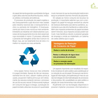 61
do papel demanda grandes quantidades de água
e gera altos volumes de efluentes líquidos, resídu-
os sólidos e emissões atmosféricas.
O processo de produção de papel engloba o
seu branqueamento cujas técnicas mais usadas
pela indústria nacional são o branqueamento a
cloro ou peróxido de hidrogênio. O branquea-
mento por cloro é mais nocivo ao meio ambiente.
Entretanto as indústrias vem desenvolvendo o pro-
cesso de branqueamento livre de cloro essencial,
cuja nocividade é menor. O processo utilizando
o peróxido de hidrogênio ainda não é comum no
Brasil, mas, por ser totalmente livre de cloro, é o
melhor no respeito ao meio ambiente.
muito menores do que as da produção tradicional e
lança no ambiente volumes menores de poluentes.
Em adição ao menor consumo de recursos na
produção, é importante salientar que com a reci-
clagem do papel há redução sensível do volume
de resíduos destinados aos aterros sanitários, au-
mentando sua vida útil e facilitando a coleta de lixo.
Além dos impactos ambientais do papel reciclado
serem menores, seus impactos sociais podem ser
muito mais benéficos devido à possível geração
de emprego e renda se implantado um sistema
de coleta seletiva que o supra.
Vantagens da Redução
do Consumo de Papel
Reduz o corte de árvores
Reduz a utilização de água doce
nos processos de produção
Reduz a energia usada
no processo de fabricação
Um aspecto importante a ser ressaltado diz respei-
to às iniciativas do setor público para substituição e/
ou redução do uso do papel. Os avanços nas tecno-
logias de informação, principalmente por meio do uso
das tecnologias de desmaterialização de processos
e documentos, têm possibilitado ao setor público a
adoção de novas ferramentas mais eficientes.
Atualmente com as tecnologias disponíveis é
possível implantar processos informatizados e
Uma opção menos nociva ao meio ambiente
é o papel reciclado. Apesar de não ser necessa-
riamente livre de cloro, utilizam matéria prima já
usada, poupando matéria prima que vem direta-
mente da natureza evitando reiniciar o processo
de uso do recurso natural. Embora ainda implique
em consumo de água e energia, a produção do
papel reciclado utiliza tais recursos em quantidade
 