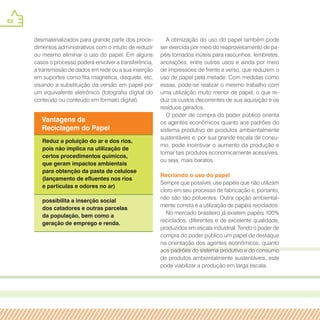 62
desmaterializados para grande parte dos proce-
dimentos administrativos com o intuito de reduzir
ou mesmo eliminar o uso do papel. Em alguns
casos o processo poderá envolver a transferência,
a transmissão de dados em rede ou a sua inserção
em suportes como fita magnética, disquete, etc,
visando a substituição da versão em papel por
um equivalente eletrônico (fotografia digital do
conteúdo ou conteúdo em formato digital).
Vantagens da
Reciclagem do Papel
Reduz a poluição do ar e dos rios,
pois não implica na utilização de
certos procedimentos químicos,
que geram impactos ambientais
para obtenção da pasta de celulose
(lançamento de efluentes nos rios
e partículas e odores no ar)
possibilita a inserção social
dos catadores e outras parcelas
da população, bem como a
geração de emprego e renda.
A otimização do uso do papel também pode
ser exercida por meio do reaproveitamento de pa-
péis tornados inúteis para rascunhos, lembretes,
anotações, entre outros usos e ainda por meio
de impressões de frente e verso, que reduzem o
uso de papel pela metade. Com medidas como
essas, pode-se realizar o mesmo trabalho com
uma utilização muito menor de papel, o que re-
duz os custos decorrentes de sua aquisição e os
resíduos gerados.
O poder de compra do poder público orienta
os agentes econômicos quanto aos padrões do
sistema produtivo de produtos ambientalmente
sustentáveis e, por sua grande escala de consu-
mo, pode incentivar o aumento da produção e
tornar tais produtos economicamente acessíveis,
ou seja, mais baratos.
Recriando o uso do papel
Sempre que possível, use papéis que não utilizam
cloro em seu processo de fabricação e, portanto,
não são tão poluentes. Outra opção ambiental-
mente correta é a utilização de papéis reciclados.
No mercado brasileiro já existem papéis 100%
reciclados, diferentes e de excelente qualidade,
produzidos em escala industrial. Tendo o poder de
compra do poder público um papel de destaque
na orientação dos agentes econômicos, quanto
aos padrões do sistema produtivo e do consumo
de produtos ambientalmente sustentáveis, este
pode viabilizar a produção em larga escala.
 
