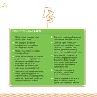 64
6.	 Quando for imprimir confira sempre
no monitor se não há nenhum erro;
7.	 Use meio digital, tanto quanto
possível, para gravação de cópias
de ofícios e documentos para
arquivos, gerando aumento de
espaço nas repartições e gabinetes.
8.	 Adote sistemas que facilitem a
economia do papel ao imprimir
documentos, tais como usá-
lo em frente e verso, configurar
duas páginas em uma folha
e assim por diante.
9.	 Reformate documentos para
evitar espaços em branco
e vias desnecessárias
10.	Produza papelaria genérica para
eventos – crachás, pastas e
blocos, sem indicar data e nome
1.	 Utilize frente e verso das folhas,
sempre que possível.
2.	 Use os papéis que seriam
jogados fora na confecção de
blocos para anotações.
3.	 Utilize e-mail para comunicação
interna e externa.
4.	 Ao ser enviado material pelo correio,
procure saber se há possibilidade
de serem encaminhados outros
em conjunto ou se pode o
material ser encaminhado por
outra forma (correio eletrônico).
5.	 Verifique se é necessário, realmente,
extrair cópias reprográficas ou
imprimir material e, em caso positivo,
preste atenção para não copiar ou
imprimir material em excesso.
PARA ECONOMIZAR PAPEL
 