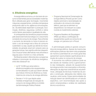 65
4. Eficiência energética
A energia elétrica se tornou um dos bens de con-
sumo fundamentais para as sociedades modernas.
Ela é utilizada para gerar iluminação, movimentar
máquinas e equipamentos, controlar a temperatura
produzindo calor ou frio, agilizar as comunicações,
etc. Da eletricidade dependem a produção, loco-
moção, eficiência, segurança, conforto e vários
outros fatores associados à qualidade de vida.
A contrapartida dos benefícios proporcionados
pelo desenvolvimento tecnológico é o crescimento
constante do consumo de energia. Para enfrentar
o aumento da demanda no futuro é preciso en-
carar o uso da energia sob a ótica do consumo
sustentável, ou seja, aquele que atende às neces-
sidades da geração atual sem prejuízo para as
gerações futuras. Isso significa eliminar desperdí-
cios e buscar fontes alternativas mais eficientes e
seguras para o homem e o meio ambiente.
No Brasil já existem diferentes leis e programas
voltados à promoção da eficiência energética,
entre eles destacam-se:
•• Lei Nº 10.295 que versa sobre a
eficiência energética dos equipamentos
comercializados no país que devem atender
aos índices mínimos de eficiência ou níveis
máximos de consumo de energia definidos;
•• Decreto nº 4.131 que dispõe sobre
medidas emergenciais de redução do
consumo de energia elétrica no âmbito
da Administração Pública Federal.
•• Programa Nacional de Conservação de
Energia Elétrica (Procel) que tem como
objetivo promover a racionalização da
produção e do consumo de energia
elétrica, para que se eliminem os
desperdícios e se reduzam os custos
e ainda os investimentos setoriais;
•• Programa Brasileiro de Etiquetagem
(PEB) que efetua a certificação de
equipamentos quanto ao consumo de
energia em parceria com o Procel.
A administração pública é grande consumi-
dora de energia elétrica. Apesar da maioria das
edificações públicas não terem sido projetadas
de maneira sustentável de um modo geral elas
apresentam oportunidades significativas de re-
dução de custos no consumo de energia.
A economia nos edifícios públicos pode se
dar através de medidas como o gerenciamen-
to das instalações, adoção de equipamentos
tecnologicamente mais avançados e eficientes,
alterações de algumas características arquitetô-
nicas, utilização de técnicas modernas de pro-
jeto e construção, alterações dos hábitos dos
usuários, entre outras. Essas oportunidades de
redução devem ser identificadas em um estudo
específico, com recomendação das ações a
serem empreendidas e análise de viabilidade
técnico-econômica.
 