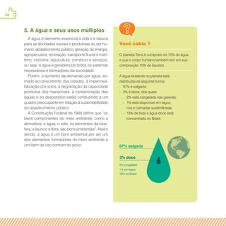 68
Você sabia ?
O planeta Terra é composto de 70% de água
e que o corpo humano também tem em sua
composição 70% de líquidos
A água existente no planeta está
distribuída da seguinte forma:
» 97% é salgada;
» 3% é doce, dos quais:
» 2% está congelada nas geleiras;
» 1% está disponível em lagos,
rios e camadas subterrâneas;
» 13% de toda a água doce está
concentrada no Brasil.
5. A água e seus usos múltiplos
A água é elemento essencial à vida e é básica
para as atividades sociais e produtivas do ser hu-
mano: abastecimento público, geração de energia,
agropecuária, recreação, transporte fluvial e marí-
timo, indústria, aqüicultura, comércio e serviços,
ou seja, a água é geradora de todos os sistemas
necessários e formadores da sociedade.
Porém, o aumento da demanda por água, so-
mado ao crescimento das cidades, à impermea-
bilização dos solos, à degradação da capacidade
produtiva dos mananciais, à contaminação das
águas e ao desperdício estão conduzindo a um
quadro preocupante em relação à sustentabilidade
do abastecimento público.
A Constituição Federal de 1988 define que “os
bens componentes do meio ambiente, como a
atmosfera, a água, o solo, os elementos da bios-
fera, a fauna e a flora, são bens ambientais”. Assim
sendo, a água é um bem ambiental por ser um
dos elementos formadores do meio ambiente e
um bem de uso comum do povo
 