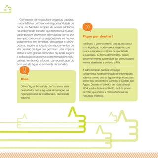 70
Dica
O livro “Água: Manual de Uso” lista uma série
de cuidados com a água na alimentação, na
higiene pessoal da residência ou do local de
trabalho.
Fique por dentro !
No Brasil, o gerenciamento das águas possui
uma legislação moderna e abrangente, que
busca estabelecer critérios de quantidade
e qualidade, de forma democrática, para o
desenvolvimento sustentável das comunidades
menos abastadas e de todo o País.
A administração pública tem papel
fundamental na disseminação de informações
sobre o correto uso da água e de práticas para
conter seu desperdício. Conheça o Código das
Águas, Decreto nº 24.643, de 10 de julho de
1934, e a Lei federal nº 9.433, de 8 de janeiro
de 1997, que institui a Política Nacional de
Recursos Hídricos.
Como parte da nova cultura de gestão da água,
mudar hábitos cotidianos é responsabilidade de
cada um. Medidas simples de serem adotadas
no ambiente de trabalho que remetem à mudan-
ça de postura devem ser estimuladas como, por
exemplo, comunicar os responsáveis se houver
vazamentos em torneiras, descargas e bebe-
douros; sugerir a adoção de equipamentos de
alta pressão de água que permitam uma limpeza
efetiva e com grande economia; ou ainda sugerir
a colocação de adesivos com mensagens edu-
cativas, lembrando a todos, da necessidade do
bom uso da água no ambiente de trabalho.
 
