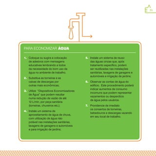 71
5.	 Instale um sistema de reuso
das águas cinzas que, após
tratamento específico, podem
ser reutilizadas nas instalações
sanitárias, lavagens de garagens e
automóveis e irrigação de jardins;
6.	 Observar as contas de água do
edifício. Este procedimento poderá
indicar aumentos de consumo
incomuns que podem representar
vazamentos ou desperdício
de água pelos usuários.
7.	 Providencie de imediato
os consertos de torneiras,
bebedouros e descargas vazando
em seu local de trabalho.
1.	 Coloque ou sugira a colocação
de adesivos com mensagens
educativas lembrando a todos
da necessidade do bom uso da
água no ambiente de trabalho.
2.	 Substitua as torneiras e as
caixas de descargas por
outras mais econômicas;
3.	 Utilize “Dispositivos Economizadores
de Água” que podem resultar
numa redução de vazão de até
12 L/min, por peça sanitária
(torneiras, chuveiros etc.);
4.	 Instale um sistema de
aproveitamento de água de chuva,
com utilização de água não
potável nas instalações sanitárias,
lavagens de garagens e automóveis
e para irrigação de jardins;
PARA ECONOMIZAR Água
 
