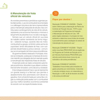 72
Fique por dentro !
Resolução CONAMA Nº 418/2009 - “Dispõe
sobre critérios para a elaboração de Planos de
Controle de Poluição Veicular - PCPV e para
a implantação de Programas de Inspeção
e Manutenção de Veículos em Uso - I/M
pelos órgãos estaduais e municipais de meio
ambiente e determina novos limites de emissão
e procedimentos para a avaliação do estado de
manutenção de veículos em uso.”
Resolução CONAMA Nº 415/2009 - “Dispõe
sobre nova fase (PROCONVE L6) de exigências
do Programa de Controle da Poluição do Ar
por Veículos Automotores-PROCONVE para
veículos automotores leves novos de uso
rodoviário e dá outras providências.”
Resolução CONAMA Nº 342/2003 -
“Estabelece novos limites para emissões de
gases poluentes por ciclomotores, motociclos
e veículos similares novos, em observância à
Resolução n o 297, de 26 de fevereiro de 2002,
e dá outras providências”
6.Manutenção da frota
oficial de veículos
As revisões preventivas e periódicas sugeridas pe-
los fabricantes, o uso do combustível recomendado
e a calibragem de pneus são itens imprescindíveis
para a manutenção adequada de veículos. Isso con-
tribui para o prolongamento da vida útil do veículo,
representa uma economia financeira e minimiza o
lançamento de poluentes no ar, no solo e nas águas.
Sempre que um veículo oficial em sua área
de trabalho estiver transitando de forma irregu-
lar – soltando fumaça, vazando óleo do motor,
combustível ou graxas, emitindo ruídos acima do
suportável, tendo dificuldade de frear, com sus-
pensão desalinhada ou pneus carecas - comuni-
que ao encarregado da frota e peça providências.
Os governos federal, estaduais e municipais, inclu-
sive as fundações, autarquias e empresas de econo-
mia mista têm por obrigação dar bom exemplo quanto
à manutenção das respectivas frotas de veículos.
O exemplo pode ser dado comprando automó-
veis econômicos, eficientes e que utilizem combus-
tível de fonte renovável, como álcool ou biodiesel.
A tecnologia acessível hoje e que já representa
um grande avanço é a flex-fuel, que permite o
abastecimento dos automóveis com álcool ou
gasolina. Com a frota formada por carros flex o ór-
gão ou instituição pode avaliar com o combustível
que traz melhor benefício econômico-ambiental
de acordo com as especificidades locais.
 