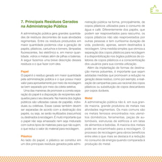 73
7. Principais Resíduos Gerados
na Administração Pública
A administração pública gera grandes quantida-
des de resíduos decorrentes de suas atividades
regimentais. Entre os resíduos produzidos em
maior quantidade podemos citar a geração de
papéis, plásticos, cartuchos e tonners, lâmpadas
fluorescentes, lixo eletrônico e, em menor quan-
tidade, vidros e metais além de pilhas e baterias.
A seguir fazemos uma breve descrição desses
resíduos e o que fazer com eles.
Papel
O papel é o resíduo gerado em maior quantidade
pela administração pública e o que possui maior
valor para aproveitamento por meio da reciclagem
se bem separado por meio da coleta seletiva.
Uma das maneiras de promover a correta sepa-
ração do papel é a disposição de recipientes ade-
quados para o seu descarte. Na maioria dos órgãos
públicos são utilizadas caixas de papelão, indivi-
duais ou coletivas. Essas caixas também devem
ser separadas de acordo com a destinação dos
papéis, ou seja, se serão reutilizados (rascunhos)
ou destinados à reciclagem. É muito importante que
o papel não seja amassado nem seja misturado
com outros tipos de materiais para que não sujem,
o que reduz o valor do material para reciclagem.
Plástico
Ao lado do papel, o plástico se constitui em
um dos principais resíduos gerados pela admi-
nistração pública na forma, principalmente, de
copos plásticos utilizados para o consumo de
água e café. Diferentemente dos papéis, que
podem ser reaproveitados para rascunho, os
copos plásticos não são reaproveitados por
outras pessoas e tem curtíssima duração de
vida, podendo, apenas, serem destinados à
reciclagem. Uma medida simples que otimiza a
separação dos copos plásticos para reciclagem
é a disponibilização nos órgãos públicos de co-
letores de copos plásticos e a conscientização
dos usuários para sua correta utilização.
Além da implantação de formas de destina-
ção menos poluentes, é importante que sejam
adotadas medidas que promovam a redução na
geração desse resíduo, como por exemplo, a reali-
zação de campanhas para uso racional dos copos
plásticos ou substituição de copos descartáveis
por copos duráveis.
Metal
A administração pública não é, em sua gran-
de maioria, grande produtora de metais nas
atividades regimentais. Os mais comuns são
os metais ferrosos encontrados nos utensí-
lios domésticos, ferramentas, peças de au-
tomóveis, estruturas de edifícios e em latas
de alimentos e bebidas. A maioria dos metais
pode ser encaminhado para a reciclagem. O
processo de reciclagem gera vários benefícios
entre eles o que mais se destaca é a redução
no consumo de energia quando comparada à
produção do metal.
 