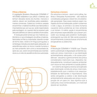 75
Pilhas e Baterias
A Legislação Brasileira (Resolução CONAMA nº
401/2008) estabelece que pilhas e baterias que
tenham elevados teores de chumbo, mercúrio e
cádmio, devem ser recolhidas pelos estabeleci-
mentos comerciais. Caberá ao comércio varejista
encaminhar o material recolhido aos fabricantes e
importadores que, por sua vez, serão responsáveis
pela reciclagem, ou, quando não for possível, pelo
descarte definitivo em aterros sanitários licenciados.
A resolução prevê ainda que nos materiais pu-
blicitários e nas embalagens de pilhas e baterias,
fabricadas no País ou importadas, deverão constar
de forma clara, visível e em língua portuguesa, a
simbologia indicativa da destinação adequada, as
advertências sobre os riscos à saúde humana e
ao meio ambiente, bem como a necessidade de,
após seu uso, serem encaminhadas aos revende-
dores ou à rede de assistência técnica autorizada.
Cartuchos e tonners
Os cartuchos e tonners - assim como pilhas, ba-
terias e lâmpadas fluorescentes - são resíduos
considerados perigosos e devem ter uma destina-
ção apropriada. Caso esses resíduos sejam ma-
nejados de forma inadequada, podem contaminar
o solo, a água, os animais e os seres humanos
causando sérios problemas ao meio ambiente
e ao homem. A melhor opção é encaminhá-los
para empresas especializadas que possam pro-
ceder sua recarga para posterior reutilização,
prolongando sua vida útil. Não sendo possível o
encaminhamento, é preciso buscar uma forma de
encapsulá-los ou destruí-los.
Pneus
A Resolução CONAMA nº 416/09, que “Dispõe
sobre a prevenção à degradação ambiental cau-
sada por pneus inservíveis e sua destinação
ambientalmente adequada, e dá outras provi-
dências”, disciplina o gerenciamento dos pneus
considerados inservíveis que, dispostos ina-
dequadamente, constituem passivo ambiental,
com riscos ao meio ambiente e à saúde pública.
Um sistema de logística reversa será aplicado
para destinação correta de pneus inservíveis,
estabelecendo que o resíduo é de responsa-
bilidade de fabricantes e importadores. Eles
serão obrigados a coletar e dar destinação
ambientalmente adequada aos pneus na pro-
porção de um para um. Isso significa que a
cada pneu novo comercializado, um inservível
deverá ser recolhido.
 