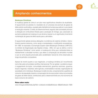 77
Mudanças Climáticas
A mudança global do clima é um dos mais significativos desafios da atualidade.
O aquecimento do planeta é o resultado de um processo de acúmulo de gases de
efeito estufa na atmosfera, causado pela interferência humana que está em curso desde
a revolução industrial. O estilo de desenvolvimento seguido pela sociedade priorizou
a utilização de combustíveis fósseis para a produção de energia, que, associado ao
aumento acelerado da mudança no uso da terra, levaram a um significativo incremento
na liberação de gases de efeito estufa para a atmosfera.
O aquecimento global provoca alterações na dinâmica do sistema climático, intensi-
ficando eventos extremos, como secas e tempestades e modificando ecossistemas.
Em 1992, foi assinada a Convenção-Quadro sobre Mudanças Climáticas (UNFCCC)
no âmbito da Organização das Nações Unidas - ONU, em que se definiu o termo
“Mudanças Climáticas” como sendo: a mudança do clima que é atribuída direta ou
indiretamente à atividade humana, que altere a composição da atmosfera mundial
e que se soma àquela provocada pela variabilidade natural do clima observada ao
longo de períodos comparáveis.
Apesar de incerto quanto a sua magnitude, a mudança climática já é reconhecida
como fato pela comunidade científica internacional. Por ser global, o problema requer
o engajamento de todos: comunidade internacional, governos nacionais, governos
locais e regionais, indústrias, setor agrícola, universidades e escolas, organizações da
sociedade civil e indivíduos. Mudanças no estilo de vida, comportamento e padrões de
consumo da população visando a conservação de recursos podem reduzir as emissões
de gases de efeito estufa, contribuindo para o desenvolvimento de uma economia de
baixo consumo de carbono.
Para saber mais:
www.mma.gov.br/sitio/index.php?ido=conteudo.monta&idEstrutura=96&idConteudo=7929
Ampliando conhecimentos
 