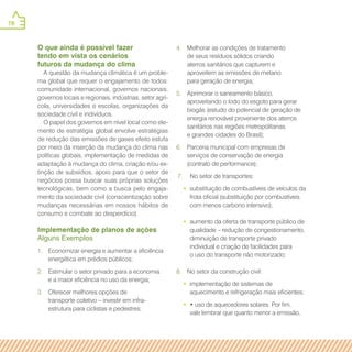 78
O que ainda é possível fazer
tendo em vista os cenários
futuros da mudança do clima
A questão da mudança climática é um proble-
ma global que requer o engajamento de todos:
comunidade internacional, governos nacionais,
governos locais e regionais, indústrias, setor agrí-
cola, universidades e escolas, organizações da
sociedade civil e indivíduos.
O papel dos governos em nível local como ele-
mento de estratégia global envolve estratégias
de redução das emissões de gases efeito estufa
por meio da inserção da mudança do clima nas
políticas globais, implementação de medidas de
adaptação à mudança do clima, criação e/ou ex-
tinção de subsídios, apoio para que o setor de
negócios possa buscar suas próprias soluções
tecnológicas, bem como a busca pelo engaja-
mento da sociedade civil (conscientização sobre
mudanças necessárias em nossos hábitos de
consumo e combate ao desperdício).
Implementação de planos de ações
Alguns Exemplos
1.	 Economizar energia e aumentar a eficiência
energética em prédios públicos;
2.	 Estimular o setor privado para a economia
e a maior eficiência no uso da energia;
3.	 Oferecer melhores opções de
transporte coletivo – investir em infra-
estrutura para ciclistas e pedestres;
4.	 Melhorar as condições de tratamento
de seus resíduos sólidos criando
aterros sanitários que capturem e
aproveitem as emissões de metano
para geração de energia;
5.	 Aprimorar o saneamento básico,
aproveitando o lodo do esgoto para gerar
biogás (estudo do potencial de geração de
energia renovável proveniente dos aterros
sanitários nas regiões metropolitanas
e grandes cidades do Brasil);
6.	 Parceria municipal com empresas de
serviços de conservação de energia
(contrato de performance);
7.	 No setor de transportes:
•• substituição de combustíveis de veículos da
frota oficial (substituição por combustíveis
com menos carbono intensivo);
•• aumento da oferta de transporte público de
qualidade – redução de congestionamento,
diminuição de transporte privado
individual e criação de facilidades para
o uso do transporte não motorizado;
8.	 No setor da construção civil:
•• implementação de sistemas de
aquecimento e refrigeração mais eficientes;
•• • uso de aquecedores solares. Por fim,
vale lembrar que quanto menor a emissão,
 