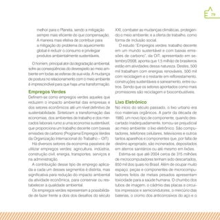 79
melhor para o Planeta, sendo a mitigação
sempre mais eficiente do que compensação.
A maneira mais efetiva de contribuir para
a mitigação do problema do aquecimento
global é reduzir o consumo e privilegiar
produtos ambientalmente sustentáveis.
O homem, principal ator da degradação ambiental,
sofre as conseqüências do desrespeito ao meio am-
biente em todas as esferas de sua vida. A mudança
de postura no relacionamento com o meio ambiente
é imprescindível para que haja uma transformação.
Empregos Verdes
Definem-se como empregos verdes aqueles que
reduzem o impacto ambiental das empresas e
dos setores econômicos até um nível definitivo de
sustentabilidade. Sintetizam a transformação das
economias, dos ambientes de trabalho e dos mer-
cados laborais rumo a uma economia sustentável,
que proporciona um trabalho decente com baixas
emissões de carbono (Programa Empregos Verdes
da Organização Internacional do Trabalho – OIT).
Há diversos setores da economia passíveis de
utilizar empregos verdes: agricultura, indústria,
construção civil, energia, transportes, serviços e
na administração.
A contribuição desse tipo de emprego aplica-
da a cada um desses segmentos é distinta, mas
significativa para redução do impacto ambiental
da atividade econômica, para conservar ou res-
tabelecer a qualidade ambiental.
Os empregos verdes representam a possibilida-
de de fazer frente a dois dos desafios do século
XXI, combater as mudanças climáticas, protegen-
do o meio ambiente; e a oferta de trabalho, como
forma de inclusão social.
O estudo “Empregos verdes: trabalho decente
em um mundo sustentável e com baixas emis-
sões de carbono”, da OIT, apresentado em se-
tembro/2008, aponta que 1,5 milhão de brasileiros
estão em atividades dessa natureza. Destes, 500
mil trabalham com energias renováveis, 500 mil
com reciclagem e o restante em reflorestamento,
construções sustentáveis e saneamento, entre ou-
tros. Sendo que os setores apontados como mais
promissores são reciclagem e biocombustíveis.
Lixo Eletrônico
No início do século passado, o lixo urbano era
rico materiais orgânicos. A partir da década de
1980, um novo tipo de componente, quando des-
cartado inadequadamente, tornou-se prejudicial
ao meio ambiente: o lixo eletrônico. São compu-
tadores, telefones celulares, televisores e outros
tantos aparelhos e componentes que, por falta de
destino apropriado, são incinerados, depositados
em aterros sanitários ou até mesmo em lixões.
Estima-se que até 2004 cerca de 315 milhões
de microcomputadores tenham sido descartados,
850 mil dos quais no Brasil. Além de ocupar muito
espaço, peças e componentes de microcompu-
tadores feitos de metais pesados apresentam
toxicidade para a saúde humana. O chumbo dos
tubos de imagem, o cádmio das placas e circui-
tos impressos e semicondutores, o mercúrio das
baterias, o cromo dos anticorrosivos do aço e o
 